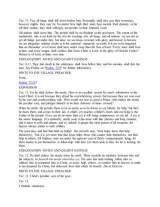 Ver. 11. Yea, all kings shall fall down before him. Personally shall they pay their reverence,
however mighty they may be. No matter how high their state, how ancient their dynasty, or far
off their realms, they shall willingly accept him as their Imperial Lord.
All nations shall serve him. The people shall be as obedient as the governors. The extent of the
mediatorial rule is set forth by the two far reaching alls, all kings, and all nations: we see not as
yet all things put under him, but since we see Jesus crowned with glory and honour in heaven,
we are altogether without doubt as to his universal monarchy on earth. It is not to be imagined
that an Alexander or a Caesar shall have wider sway than the Son of God. "Every knee shall bow
to him, and every tongue shall confess that Jesus Christ is Lord, to the glory of God the Father."
Hasten it, O Lord, in thine own time.
EXPLANATORY NOTES AND QUAINT SAYINGS
Ver. 9-11. They that dwell in the wilderness shall bow before him; and his enemies shall lick the
dust. See Psalms on "Psalms 72:9" for further information.
HINTS TO THE VILLAGE PREACHER
None.
Psalms 72:12*
EXPOSITION
Ver. 12. For he shall deliver the needy. Here is an excellent reason for man's submission to the
Lord Christ; it is not because they dread his overwhelming power, but because they are won over
by his just and condescending rule. Who would not fear so good a Prince, who makes the needy
his peculiar care, and pledges himself to be their deliverer in times of need?
When he crieth. He permits them to be so needy as to be driven to cry bitterly for help, but then
he hears them, and comes to their aid. A child's cry touches a father's heart, and our King is the
Father of his people. If we can do no more than cry it will bring omnipotence to our aid. A cry is
the native language of a spiritually needy soul; it has done with fine phrases and long orations,
and it takes to sobs and moans; and so, indeed, it grasps the most potent of all weapons, for
heaven always yields to such artillery.
The poor also, and him that hath no helper. The proverb says, "God helps those that help
themselves; "but it is yet more true that Jesus helps those who cannot help themselves, nor find
help in others. All helpless ones are under the especial care of Zion's compassionate King; let
them hasten to put themselves in fellowship with him. Let them look to him, for he is looking for
them.
EXPLANATORY NOTES AND QUAINT SAYINGS
Ver. 12. He shall deliver the needy when he crieth. There needeth no mediator between him and
his subjects; he heareth the needy when they cry. The man that hath nothing within him or
without him to commend him to Christ, to assist, help, relieve, or comfort him in heaven or earth,
is not despised by Christ, but delivered from that which he feareth. David Dickson.
HINTS TO THE VILLAGE PREACHER
Ver. 12. Christ's peculiar care of the poor.
Ver. 12.
I. Pitiable characters.
 