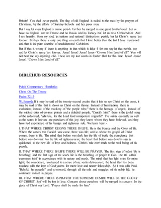Britain! You shall never perish. The flag of old England is nailed to the mast by the prayers of
Christians, by the efforts of Sunday-Schools and her pious men.
But I say let even England’s name perish. Let her be merged in one great brotherhood. Let us
have no England and no France and no Russia and no Turkey–but let us have Christendom. And
I say heartily, from my soul, let nations and national distinctions perish, but let Christ’s name last
forever. Perhaps there is only one thing on earth that I love better than the last I have mentioned
and that is the pure doctrine of unadulterated Calvinism.
But if that is wrong–if there is anything in that which is false–I for one say let that perish, too
and let Christ’s name last forever. Jesus! Jesus! Jesus! Jesus–“Crown Him Lord of all!” You will
not hear me say anything else. These are my last words in Exeter Hall for this time. Jesus! Jesus!
Jesus! “Crown Him Lord of all.”
BIBLEHUB RESOURCES
Pulpit Commentary Homiletics
Christ On The Throne
Psalm 72:15
W. Forsyth If it may be said of the twenty-second psalm that it lets us see Christ on the cross, it
may be said of this that it shows us Christ on the throne. Instead of humiliation, there is
exaltation; instead of the mockery of "the purple robe," there is the homage of angels; instead of
the wicked cries of envious priests and a deluded people, "Crucify him!" there is the joyful song
of the redeemed, "Alleluia, for the Lord God omnipotent reigneth!" The saints on earth, as well
as the saints in heaven, are partakers of this joy; they know whom they have believed, and they
have had experience of his benign and righteous rule. We learn here -
I. THAT WHERE CHRIST REIGNS THERE IS LIFE. He is the Source and the Giver of life.
Where the waters that Ezekiel saw came, there was life; and so where the gospel of Christ
comes, there is life. The mind that before was dark has the life of truth; the conscience that
before was dormant has the life of righteousness; the heart that before was dead in sins is
quickened to the new life of love and holiness. Christ's rule ever tends to the well being of his
people.
II. THAT WHERE THERE IS LIFE THERE WILL BE PRAYER. The first sign of infant life is
breathing; and the first sign of the soul's life is the breathing of prayer to God. The life within
expresses itself in accordance with its nature and needs. The mind that has light cries for more
light; the conscience, awakened to a sense of sin, seeks deliverance; the heart that has been
touched with the love of God yearns for more love and nearer fellowship. So it was with Paul.
"Behold, he prayeth!" and so onward, through all the toils and struggles of his noble life, he
continued instant in prayer.
III. THAT WHERE THERE IS PRAYER THE SUPREME DESIRE WILL BE THE GLORY
OF CHRIST. Self will be lost in love. Concern about ourselves will be merged in concern for the
glory of Christ our Lord. "Prayer shall be made for him."
 