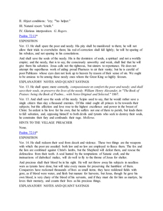 II. Abject conditions: "cry; ""no helper."
III. Natural resort: "crieth."
IV. Glorious interposition. G. Rogers.
Psalms 72:13*
EXPOSITION
Ver. 13. He shall spare the poor and needy. His pity shall be manifested to them; he will not
allow their trials to overwhelm them; his rod of correction shall fall lightly; he will be sparing of
his rebukes, and not sparing in his consolations.
And shall save the souls of the needy. His is the dominion of souls, a spiritual and not a worldly
empire; and the needy, that is to say, the consciously unworthy and weak, shall find that he will
give them his salvation. Jesus calls not the righteous, but sinners to repentance. He does not
attempt the superfluous work of aiding proud Pharisees to air their vanity; but he is careful of
poor Publicans whose eyes dare not look up to heaven by reason of their sense of sin. We ought
to be anxious to be among these needy ones whom the Great King so highly favours.
EXPLANATORY NOTES AND QUAINT SAYINGS
Ver. 13. He shall spare; more correctly, compassionate or comfort the poor and needy; and shall
save their souls, or preserve the lives of the needy. William Henry Alexander, in "The Book of
Praises: being the Book of Psalms... with Notes Original and Selected." 1867.
Ver. 13. And shall save the souls of the needy. Scipio used to say, that he would rather save a
single citizen than slay a thousand enemies. Of this mind ought all princes to be towards their
subjects; but this affection and love rose to the highest excellence and power in the breast of
Christ. So ardent is his love for his own, that he suffers not one of them to perish, but leads them
to full salvation, and, opposing himself to both devils and tyrants who seek to destroy their souls,
he constrains their fury and confounds their rage. Mollerus.
HINTS TO THE VILLAGE PREACHER
None.
Psalms 72:14*
EXPOSITION
Ver. 14. He shall redeem their soul from deceit and violence. These two things are the weapons
with which the poor are assailed: both law and no law are employed to fleece them. The fox and
the lion are combined against Christ's lambs, but the Shepherd will defeat them, and rescue the
defenceless from their teeth. A soul hunted by the temptations of Satanic craft, and the
insinuations of diabolical malice, will do well to fly to the throne of Jesus for shelter.
And precious shall their blood be in his sight. He will not throw away his subjects in needless
wars as tyrants have done, but will take every means for preserving the humblest of them.
Conquerors have reckoned thousands of lives as small items; they have reddened fields with
gore, as if blood were water, and flesh but manure for harvests; but Jesus, though he gave his
own blood, is very chary of the blood of his servants, and if they must die for him as martyrs, he
loves their memory, and counts their lives as his precious things.
EXPLANATORY NOTES AND QUAINT SAYINGS
 