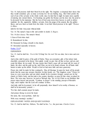 Ver. 14. And precious shall their blood be in his sight. The Angolani so despised their slaves that
they would sometimes give as many as twenty-two for one hunting dog... But Christ prefers the
soul of one of his servants to the whole world, since he died that it might be made more capable
of entering into eternal felicity. For breaking one goblet the Roman cast his slave into the pond to
be devoured by the muraenae. But the Son of God came down from heaven to earth to deliver
mankind, his vile, ungrateful, faithless servants, from the pangs of the serpent, like the golden
fleece, and save them as Jonah from the whale. Is not their blood precious in his sight? Thomas
Le Blanc.
HINTS TO THE VILLAGE PREACHER
Ver. 14. The martyr's hope in life and comfort in death. G. Rogers.
Ver. 14 (last clause). The martyr's blood.
I. Seen of God when shed.
II. Remembered by him.
III. Honoured by being a benefit to the church.
IV. Rewarded especially in heaven.
Psalms 72:15*
EXPOSITION
Ver. 15. And he shall live. Vive le Roi! O King! live for ever! He was slain, but is risen and ever
liveth.
And to him shall be given of the gold of Sheba. These are coronation gifts of the richest kind,
cheerfully presented at his throne. How gladly would we give him all that we have and are, and
count the tribute far too small. We may rejoice that Christ's cause will not stand still for want of
funds; the silver and the gold are his, and if they are not to be found at home, far off lands shall
hasten to make up the deficit. Would to God we had more faith and more generosity.
Prayer also shall be made for him continually. May all blessings be upon his head; all his people
desire that his cause may prosper, therefore do they hourly cry, "Thy kingdom come." Prayer for
Jesus is a very sweet idea, and one which should be for evermore lovingly carried out; for the
church is Christ's body, and the truth is his sceptre; therefore we pray for him when we plead for
these. The verse may, however, be read as "through him, "for it is by Christ as our Mediator that
prayer enters heaven and prevails. "Continue in prayer" is the standing precept of Messiah's
reign, and it implies that the Lord will continue to bless.
And daily shall he be praised. As he will perpetually show himself to be worthy of honour, so
shall he be incessantly praised: --
"For him shall constant prayer be made,
And praises throng to crown his head;
His name, like sweet perfume, shall rise
With every morning's sacrifice."
EXPLANATORY NOTES AND QUAINT SAYINGS
Ver. 15. And he shall live; Hebrew, "So shall he live; "i.e., the poor man. Charles Carter.
 