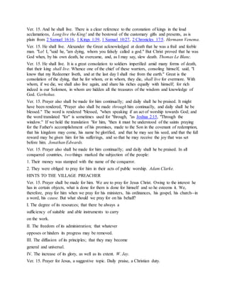 Ver. 15. And he shall live. There is a clear reference to the coronation of kings in the loud
acclamations, Long live the King! and the bestowal of the customary gifts and presents, as is
plain from 2 Samuel 16:16, 1 Kings 1:39, 1 Samuel 10:27, 2 Chronicles 17:5. Hermann Venema.
Ver. 15. He shall live. Alexander the Great acknowledged at death that he was a frail and feeble
man. "Lo! I, "said he, "am dying, whom you falsely called a god." But Christ proved that he was
God when, by his own death, he overcame, and, as I may say, slew death. Thomas Le Blanc.
Ver. 15. He shall live. It is a great consolation to soldiers imperilled amid many forms of death,
that their king shall live. Whence one of the chief of these warriors, consoling himself, said, "I
know that my Redeemer liveth, and at the last day I shall rise from the earth." Great is the
consolation of the dying, that he for whom, or in whom, they die, shall live for evermore. With
whom, if we die, we shall also live again, and share his riches equally with himself; for rich
indeed is our Solomon, in whom are hidden all the treasures of the wisdom and knowledge of
God. Gerhohus.
Ver. 15. Prayer also shall be made for him continually; and daily shall he be praised. It might
have been rendered, "Prayer also shall be made through him continually, and daily shall he be
blessed." The word is rendered "blessed, "when speaking if an act of worship towards God; and
the word translated "for" is sometimes used for "through, "as Joshua 2:15, "Through the
window." If we hold the translation "for him, "then it must be understood of the saints praying
for the Father's accomplishment of his promises, made to the Son in the covenant of redemption,
that his kingdom may come, his name be glorified, and that he may see his seed, and that the full
reward may be given him for his sufferings, and so that he may receive the joy that was set
before him. Jonathan Edwards.
Ver. 15. Prayer also shall be made for him continually; and daily shall he be praised. In all
conquered countries, two things marked the subjection of the people:
1. Their money was stamped with the name of the conqueror.
2. They were obliged to pray for him in their acts of public worship. Adam Clarke.
HINTS TO THE VILLAGE PREACHER
Ver. 15. Prayer shall be made for him. We are to pray for Jesus Christ. Owing to the interest he
has in certain objects, what is done for them is done for himself and so he esteems it. We,
therefore, pray for him when we pray for his ministers, his ordinances, his gospel, his church--in
a word, his cause. But what should we pray for on his behalf?
I. The degree of its resources; that there be always a
sufficiency of suitable and able instruments to carry
on the work.
II. The freedom of its administration; that whatever
opposes or hinders its progress may be removed.
III. The diffusion of its principles; that they may become
general and universal.
IV. The increase of its glory, as well as its extent. W. Jay.
Ver. 15. Prayer for Jesus, a suggestive topic. Daily praise, a Christian duty.
 