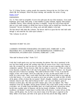 Ver. 15. A living Saviour, a giving people; the connection between the two. Or, Christ in the
church fills the exchequer, fosters the prayer meeting, and sanctifies the service of song.
Psalms 72:16*
EXPOSITION
Ver. 16. There shall be an handful of corn in the earth upon the top of the mountains. From small
beginnings great results shall spring. A mere handful in a place naturally ungenial shall produce
a matchless harvest. What a blessing that there is a handful; "except the Lord of hosts had left
unto us a very small remnant we should have been as Sodom, and we should have been like unto
Gomorrah:" but now the faithful are a living seed, and shall multiply in the land.
The fruit thereof shall shake like Lebanon. The harvest shall be so great that the wind shall rustle
through it, and sound like the cedars upon Lebanon: --
"Like Lebanon, by soft win
“BLESSED IN HIM” NO. 2451
A SERMON INTENDED FOR READING ON LORD’S-DAY, FEBRUARY 9, 1896.
DELIVERED BY C. H. SPURGEON, AT THE METROPOLITAN TABERNACLE,
NEWINGTON, ON LORD’S-DAY EVENING, FEBRUARY 7, 1886.
“Men shall be blessed in Him.” Psalm 72:17.
I wish that I could speak at my very best concerning the glorious Him who is mentioned in the
text, but I have hardly got into full working order after my season of rest. One’s voice becomes
rusty, like an unused key, and one does not, at first, feel quite at ease in speaking after a time of
comparative quietude. Do not, however, think that my subject is a poor one—if there are defects
in my discourse, remember that it will only be the speaker who is poverty-stricken—not the great
King and Lord of whom he is speaking. “Men shall be blessed in Him.” O sirs, if one had the
tongues of men, and of angels, and if one could only, for once, use that speech which it is not
lawful for a man to utter—those words which Paul tells us that he heard when he was caught up
to the third heaven—if we could even speak as never man yet spoke, we could not fully set forth
all the glories of Him of whom this text speaks! David’s thoughts, doubtless, rested in part upon
Solomon when he said, “Men shall be blessed in him”—and our Lord, Himself, spoke of
Solomon in all his glory. But what poor stuff is human glory at the very highest! The, “Him,”
mentioned in the text, the higher and the greater Solomon who is truly meant in these words, has
a real glory—not of earthly pomp and fading tinsel, nor of gold and pearls, and precious stones,
but the more excellent glory of character, and the true beauty of holiness. In Him all divine
excellences are blended. I cannot hope to set Him forth as He deserves. I cannot tell you all His
virtues, and His glories, but, oh, He is very dear to many of us! His name is engraved on the
fleshy tablets of our hearts, and when we lie upon our last bed, and all other things shall be
 