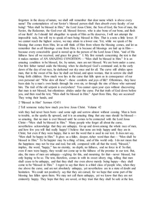 forgotten in the decay of nature, we shall still remember that dear name which is above every
name! The contemplation of our Savior’s blessed person shall then absorb every faculty of our
being! “Men shall be blessed in Him,” the Lord Jesus Christ, the Son of God, the Son of man, the
Savior, the Redeemer, the God over all, blessed forever, who is also bone of our bone, and flesh
of our flesh! As I should fail altogether to speak of Him as He deserves, I will not attempt the
impossible task, but will try to speak of men being blessed in Him. That is a note a little lower. If
we cannot reach the highest octave, we may attain to a lower one. Yet, while we speak of the
blessing that comes from Him, let us still think of Him from whom the blessing comes, and let us
remember that as all blessings come from Him, it is because all blessings are laid up in Him—
because every conceivable good is stored up in the person of the Lord Jesus Christ, “and of His
fullness have all we received, and grace for grace.” I. My first remark concerning the text is that
it makes mention of AN AMAZING CONDITION— “Men shall be blessed in Him.” It is an
amazing condition to be blessed, for, by nature, men are not blessed. We are born under a curse.
Our first father turned aside the blessing when he disobeyed God’s command and, in the early
dawn of the day of our race, he darkened our sky once and for all. The curve still abides upon
man, that in the sweat of his face he shall eat bread, and upon woman, that in sorrow she shall
bring forth children. How much woe lies in the curse that falls upon us in consequence of our
own personal sin! “Who slew all these”—these comforts and joys of life? Oftentimes, they have
been slain by a man’s own hands through his own sin, or through the sins of those who surround
him. The trail of the old serpent is everywhere! You cannot open your eyes without discovering
that man is not blessed, but oftentimes abides under the curse. Put that truth of God down before
you, and then read the text, “Men shall be blessed in Him.” Apart from Him, they are accursed!
They wring their hands, and
2 “Blessed in Him” Sermon #2451
2 Tell someone today how much you love Jesus Christ. Volume 42
wish they had never been born—and some sigh and sorrow almost without ceasing. Man is born
to trouble, as the sparks fly upward, and it is an amazing thing that any man should be blessed—
so amazing, that no man is ever blessed until he comes to be connected with the Lord Jesus
Christ—“Men shall be blessed in Him.” Many people who forget all about the curse,
nevertheless acknowledge that they are unhappy. Go up and down among the whole race of men,
and how few you will find really happy! I believe that none are truly happy until they are in
Christ, but even if they were happy, that is not the word that is used in our text. It does not say,
“Men shall be happy in Him.” It gives us a fuller, deeper, richer word than that— “Men shall be
blessed in Him.” To be happier may be a thing of time, and of this world only. I do not mean that
the happiness may not be true and real, but still, compared with all that the word, “blessed,”
implies, the word, “happy,” has no eternity, no depth, no fullness, and no force in it! So that,
even if men were happy, they would not come up to the fullness of the promise in our text. But,
alas, the mass of men are unhappy—sighing for this, and mourning for that—never blessed, but
only hoping to be so. The text, therefore, comes in with its sweet silvery ring, telling that men
shall cease to be unhappy, and that they shall rise even above merely being happy—they shall
come to be “blessed in Him.” I regret to say that there is a third class of people who, when they
rise above the curse, and are not absolutely unhappy, yet nevertheless are in a state of doubt and
hesitation. We could not positively say that they are cursed, for we hope that some part of the
blessing has fallen upon them. We may not call them unhappy, yet we know that they are not
eminently happy. They hope that they are saved, or they trust that they shall be safe at the last,
 
