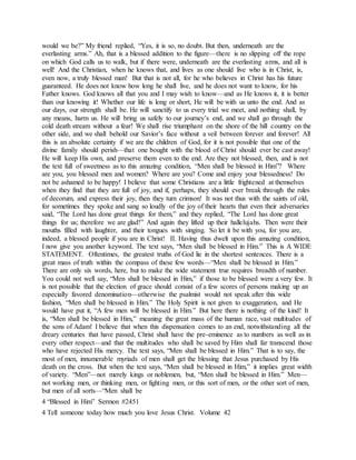 would we be?” My friend replied, “Yes, it is so, no doubt. But then, underneath are the
everlasting arms.” Ah, that is a blessed addition to the figure—there is no slipping off the rope
on which God calls us to walk, but if there were, underneath are the everlasting arms, and all is
well! And the Christian, when he knows that, and lives as one should live who is in Christ, is,
even now, a truly blessed man! But that is not all, for he who believes in Christ has his future
guaranteed. He does not know how long he shall live, and he does not want to know, for his
Father knows. God knows all that you and I may wish to know—and as He knows it, it is better
than our knowing it! Whether our life is long or short, He will be with us unto the end. And as
our days, our strength shall be. He will sanctify to us every trial we meet, and nothing shall, by
any means, harm us. He will bring us safely to our journey’s end, and we shall go through the
cold death stream without a fear! We shall rise triumphant on the shore of the hill country on the
other side, and we shall behold our Savior’s face without a veil between forever and forever! All
this is an absolute certainty if we are the children of God, for it is not possible that one of the
divine family should perish—that one bought with the blood of Christ should ever be cast away!
He will keep His own, and preserve them even to the end. Are they not blessed, then, and is not
the text full of sweetness as to this amazing condition, “Men shall be blessed in Him”? Where
are you, you blessed men and women? Where are you? Come and enjoy your blessedness! Do
not be ashamed to be happy! I believe that some Christians are a little frightened at themselves
when they find that they are full of joy, and if, perhaps, they should ever break through the rules
of decorum, and express their joy, then they turn crimson! It was not thus with the saints of old,
for sometimes they spoke and sang so loudly of the joy of their hearts that even their adversaries
said, “The Lord has done great things for them,” and they replied, “The Lord has done great
things for us; therefore we are glad!” And again they lifted up their hallelujahs. Then were their
mouths filled with laughter, and their tongues with singing. So let it be with you, for you are,
indeed, a blessed people if you are in Christ! II. Having thus dwelt upon this amazing condition,
I now give you another keyword. The text says, “Men shall be blessed in Him.” This is A WIDE
STATEMENT. Oftentimes, the greatest truths of God lie in the shortest sentences. There is a
great mass of truth within the compass of these few words—“Men shall be blessed in Him.”
There are only six words, here, but to make the wide statement true requires breadth of number.
You could not well say, “Men shall be blessed in Him,” if those to be blessed were a very few. It
is not possible that the election of grace should consist of a few scores of persons making up an
especially favored denomination—otherwise the psalmist would not speak after this wide
fashion, “Men shall be blessed in Him.” The Holy Spirit is not given to exaggeration, and He
would have put it, “A few men will be blessed in Him.” But here there is nothing of the kind! It
is, “Men shall be blessed in Him,” meaning the great mass of the human race, vast multitudes of
the sons of Adam! I believe that when this dispensation comes to an end, notwithstanding all the
dreary centuries that have passed, Christ shall have the pre-eminence as to numbers as well as in
every other respect—and that the multitudes who shall be saved by Him shall far transcend those
who have rejected His mercy. The text says, “Men shall be blessed in Him.” That is to say, the
most of men, innumerable myriads of men shall get the blessing that Jesus purchased by His
death on the cross. But when the text says, “Men shall be blessed in Him,” it implies great width
of variety. “Men”—not merely kings or noblemen, but, “Men shall be blessed in Him.” Men—
not working men, or thinking men, or fighting men, or this sort of men, or the other sort of men,
but men of all sorts—“Men shall be
4 “Blessed in Him” Sermon #2451
4 Tell someone today how much you love Jesus Christ. Volume 42
 
