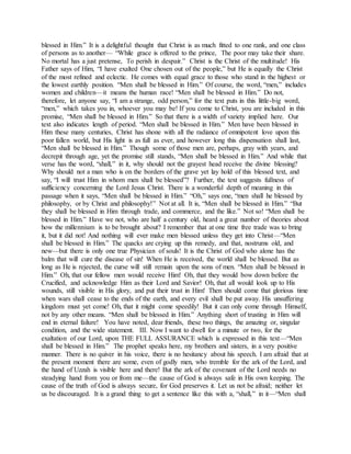 blessed in Him.” It is a delightful thought that Christ is as much fitted to one rank, and one class
of persons as to another— “While grace is offered to the prince, The poor may take their share.
No mortal has a just pretense, To perish in despair.” Christ is the Christ of the multitude! His
Father says of Him, “I have exalted One chosen out of the people,” but He is equally the Christ
of the most refined and eclectic. He comes with equal grace to those who stand in the highest or
the lowest earthly position. “Men shall be blessed in Him.” Of course, the word, “men,” includes
women and children—it means the human race! “Men shall be blessed in Him.” Do not,
therefore, let anyone say, “I am a strange, odd person,” for the text puts in this little-big word,
“men,” which takes you in, whoever you may be! If you come to Christ, you are included in this
promise, “Men shall be blessed in Him.” So that there is a width of variety implied here. Our
text also indicates length of period. “Men shall be blessed in Him.” Men have been blessed in
Him these many centuries, Christ has shone with all the radiance of omnipotent love upon this
poor fallen world, but His light is as full as ever, and however long this dispensation shall last,
“Men shall be blessed in Him.” Though some of those men are, perhaps, gray with years, and
decrepit through age, yet the promise still stands, “Men shall be blessed in Him.” And while that
verse has the word, “shall,” in it, why should not the grayest head receive the divine blessing?
Why should not a man who is on the borders of the grave yet lay hold of this blessed text, and
say, “I will trust Him in whom men shall be blessed”? Further, the text suggests fullness of
sufficiency concerning the Lord Jesus Christ. There is a wonderful depth of meaning in this
passage when it says, “Men shall be blessed in Him.” “Oh,” says one, “men shall he blessed by
philosophy, or by Christ and philosophy!” Not at all. It is, “Men shall be blessed in Him.” “But
they shall be blessed in Him through trade, and commerce, and the like.” Not so! “Men shall be
blessed in Him.” Have we not, who are half a century old, heard a great number of theories about
how the millennium is to be brought about? I remember that at one time free trade was to bring
it, but it did not! And nothing will ever make men blessed unless they get into Christ—“Men
shall be blessed in Him.” The quacks are crying up this remedy, and that, nostrums old, and
new—but there is only one true Physician of souls! It is the Christ of God who alone has the
balm that will cure the disease of sin! When He is received, the world shall be blessed. But as
long as He is rejected, the curse will still remain upon the sons of men. “Men shall be blessed in
Him.” Oh, that our fellow men would receive Him! Oh, that they would bow down before the
Crucified, and acknowledge Him as their Lord and Savior! Oh, that all would look up to His
wounds, still visible in His glory, and put their trust in Him! Then should come that glorious time
when wars shall cease to the ends of the earth, and every evil shall be put away. His unsuffering
kingdom must yet come! Oh, that it might come speedily! But it can only come through Himself,
not by any other means. “Men shall be blessed in Him.” Anything short of trusting in Him will
end in eternal failure! You have noted, dear friends, these two things, the amazing or, singular
condition, and the wide statement. III. Now I want to dwell for a minute or two, for the
exaltation of our Lord, upon THE FULL ASSURANCE which is expressed in this text—“Men
shall be blessed in Him.” The prophet speaks here, my brothers and sisters, in a very positive
manner. There is no quiver in his voice, there is no hesitancy about his speech. I am afraid that at
the present moment there are some, even of godly men, who tremble for the ark of the Lord, and
the hand of Uzzah is visible here and there! But the ark of the covenant of the Lord needs no
steadying hand from you or from me—the cause of God is always safe in His own keeping. The
cause of the truth of God is always secure, for God preserves it. Let us not be afraid; neither let
us be discouraged. It is a grand thing to get a sentence like this with a, “shall,” in it—“Men shall
 