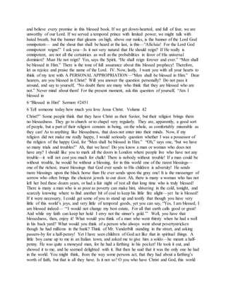 and believe every promise in this blessed book. If we get down-hearted, and full of fear, we are
unworthy of our Lord. If we served a temporal prince with limited power, we might talk with
bated breath, but the banner that gleams on high, above our ranks, is the banner of the Lord God
omnipotent— and the shout that shall be heard at the last, is this—“Alleluia! For the Lord God
omnipotent reigns!” I ask you—Is it not very natural that He should reign? If He really is
omnipotent, are not all the certainties as well as the probabilities in favor of His universal
dominion? Must He not reign? Yes, says the Spirit, “He shall reign forever and ever.” “Men shall
be blessed in Him.” There is the tone of full assurance about this blessed prophecy! Therefore,
let us rejoice and praise the name of the Lord. IV. Now, lastly, I want you with all your hearts to
think of my text with A PERSONAL APPROPRIATION—“Men shall be blessed in Him.” Dear
hearers, are you blessed in Christ? Will you answer the question personally? Do not pass it
around, and say to yourself, “No doubt there are many who think that they are blessed who are
not.” Never mind about them! For the present moment, ask this question of yourself, “Am I
blessed in
6 “Blessed in Him” Sermon #2451
6 Tell someone today how much you love Jesus Christ. Volume 42
Christ?” Some people think that they have Christ as their Savior, but their religion brings them
no blessedness. They go to church or to chapel very regularly. They are, apparently, a good sort
of people, but a part of their religion consists in being, on the whole, as comfortably miserable as
they can! As to anything like blessedness, that does not enter into their minds. Now, if my
religion did not make me really happy, I would seriously question whether I was a possessor of
the religion of the happy God, for “Men shall be blessed in Him.” “Oh,” says one, “but we have
so many trials and troubles!” Ah, that we have! Do you know a man or woman who does not
have any? I should like you to mark all the doors in London where people live who have not any
trouble—it will not cost you much for chalk! There is nobody without trouble! If a man could be
without trouble, he would be without a blessing, for in this world one of the rarest blessings—
one of the richest, truest blessings that God ever sends to His children is adversity! He sends
more blessings upon the black horse than He ever sends upon the gray one! It is the messenger of
sorrow who often brings the choicest jewels to our door. Ah, there is many a woman who has not
left her bed these dozen years, or had a fair night of rest all that long time who is truly blessed!
There is many a man who is as poor as poverty can make him, shivering in the cold, tonight, and
scarcely knowing where to find another bit of coal to keep his little fire alight—yet he is blessed!
If it were necessary, I could get some of you to stand up and testify that though you have very
little of this world’s joys, and very little of temporal goods, yet you can say, “Yes, I am blessed, I
am blessed indeed— “‘I would not change my best estate, For all that earth calls good or great!
And while my faith can keep her hold I envy not the sinner’s gold.’” Well, you have that
blessedness, then, enjoy it! What would you think of a man who went thirsty when he had a well
in his back yard? What would you think of a person who always went about povertystricken
though he had millions in the bank? Think of Mr. Vanderbilt standing in the street, and asking
passers-by for a half-penny! Yet I have seen children of God act like that in spiritual things. A
little boy came up to me in an Italian town, and asked me to give him a soldo—he meant a half-
penny. He was quite a moneyed man, for he had a farthing in his pocket! He took it out, and
showed it to me, and he seemed delighted with it. But then he said that it was the only one he had
in the world. You might think, from the way some persons act, that they had about a farthing’s
worth of faith, but that is all they have. Is it not so? O you who have Christ and God, this world
 