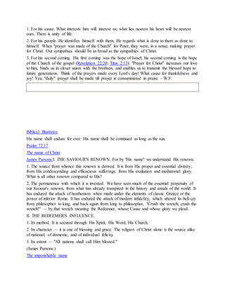 1. For his cause. What interests him will interest us; what lies nearest his heart will be nearest
ours. There is unity of life.
2. For his people. He identifies himself with them. He regards what is done to them as done to
himself. When "prayer was made of the Church" for Peter, they were, in a sense, making prayer
for Christ. Our sympathies should be as broad as the sympathies of Christ.
3. For his second coming. His first coming was the hope of Israel; his second coming is the hope
of the Church of the gospel (Revelation 22:20; Titus 2:13). "Prayer for Christ" increases our love
to him, binds us in closer union with the brethren, and enables us to transmit the blessed hope to
future generations. Think of the prayers made every Lord's day! What cause for thankfulness and
joy! Yea, "daily" prayer shall be made till prayer is consummated in praise. - W.F.
Biblical Illustrator
His name shall endure for ever: His name shall be continued as long as the sun.
Psalm 72:17
The name of Christ
James Parsons.I. THE SAVIOUR'S RENOWN. For by "His name" we understand His renown.
1. The source from whence this renown is derived. It is from His proper and essential divinity;
from His condescending and efficacious sufferings; from His exaltation and mediatorial glory.
What is all other renown compared to His?
2. The permanence with which it is invested. We have seen much of the essential perpetuity of
our Saviour's renown, from what has already transpired in the history and annals of the world. It
has endured the attack of heathenism when made under the elements of classic Greece or the
power of inferior Rome. It has endured the attack of modern infidelity, which uttered its hell-cry
from philosopher to king, and back again from king to philosopher, "Crush the wretch, crush the
wretch!" — by that wretch meaning the Redeemer, whose Cause and whose glory we plead.
II. THE REDEEMER'S INFLUENCE.
1. Its method. It is secured through His Spirit, His Word, His Church.
2. Its character — it is one of blessing and grace. The religion of Christ alone is the source alike
of national, of domestic, and of individual felicity.
3. Its extent — "All nations shall call Him blessed."
(James Parsons.)
The imperishable name
 