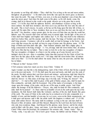 the promise to our King still abides—“They shall fear You as long as the sun and moon endure,
throughout all generations.” 6. He shall come down like rain upon the mown grass: as showers
that water the earth. The reign of Christ, even now, is to the poor dispirited sons of men like rain
upon the mown grass! And when He shall come in His glory, as He will shortly come, His
coming shall be as blessed to this world as the gentle showers are to the grass that is newly
mown. 7, 8. In His days shall the righteous flourish; and abundance of peace so long as the
moon endures. He shall have dominion also from sea to sea, and from the river unto the ends of
the earth. This is God’s decree. As surely as He has set His King upon His holy hill of Zion, so
surely will He make Him to “have dominion from sea to sea, and from the river unto the ends of
the earth.” I do, therefore, expect greater glory for the cross of Christ than any that the world has
hitherto seen. The crescent shall wane and fade away in eternal night, but the light of the cross of
Christ shall burn brighter and brighter unto endless day! 9, 10. They that dwell in the wilderness
shall bow before Him; and His enemies shall lick the dust. The kings of Tarshish and of the isles
shall bring presents. Commerce with all its wealth shall yet lend its homage to the Savior. And
every ship that crosses the sea shall yet bear its cargo of praise unto His glorious name. 10. The
kings of Sheba and Seba shall offer gifts. Their barbaric splendor shall find a higher glory in
being consecrated to the King of kings! 11. Yes, all kings shall fall down before Him: all nations
shall serve Him that has no helper. That is what we look for as the true recognition of religion.
The true recognition of religion in a State is not the setting up of some favored sect to be
indulged above the rest—there is something better than that reserved for the Christ of God! He
must have the first place all the world over—“All kings shall fall down before Him: all nations
shall serve Him.” 12. For He shall deliver the needy when he cries; the poor also, and him that
has no helper.
8 “Blessed in Him” Sermon #2451
8 Tell someone today how much you love Jesus Christ. Volume 42
Again I remind you that this is the distinguishing mark of the Christ of God, that He has a special
eye to the poor and needy. 13-15. He shall spare the poor and needy, and shall save the souls of
the needy. He shall redeem their soul from deceit and violence: and precious shall their blood be
in His sight. And He shall live. With all our hearts we cry, “Long live the King!” And our King
shall live forever—to Him alone of all kings may it be truly said, “O King, live forever!” “He
shall live”— 15. And to Him shall be given of the gold of Sheba: prayer, also, shall be made for
Him continually; and daily shall He be praised. One of the marks of sovereignty is the king’s
visage upon the coinage of the realm, and the use of His name in public prayer. And Christ
claims this homage of all His followers—“Prayer, also, shall be made for Him continually; and
daily shall He be praised.” 16. There shall be an handful of corn in the earth upon the top of the
mountains; the fruit thereof shall shake like Lebanon: and they of the city shall flourish like grass
of the earth. The cause of Christ in the earth may be so reduced as to be only comparable to a
handful of corn, and that handful of corn may be, as it were, sown on the bleak mountainside; yet
it shall grow and increase until it fills the whole earth! His kingdom is without end! 17-19. His
name shall endure forever: His name shall be continued as long as the sun: and men shall be
blessed in Him: all nations shall call Him blessed. Blessed be the Lord God, the God of Israel,
who only does wondrous things. And blessed be His glorious name forever; and let the whole
earth be filled with His glory. Amen, and Amen. Is not that double Amen the very mark of the
Christ? Often when He preached, He commenced His sermons with, “Amen, Amen.” That is,
“Verily, verily, I say unto you.” He is God’s great “Amen, the faithful and true Witness.” But
 