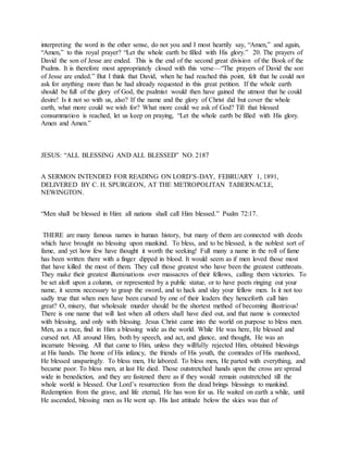 interpreting the word in the other sense, do not you and I most heartily say, “Amen,” and again,
“Amen,” to this royal prayer? “Let the whole earth be filled with His glory.” 20. The prayers of
David the son of Jesse are ended. This is the end of the second great division of the Book of the
Psalms. It is therefore most appropriately closed with this verse—“The prayers of David the son
of Jesse are ended.” But I think that David, when he had reached this point, felt that he could not
ask for anything more than he had already requested in this great petition. If the whole earth
should be full of the glory of God, the psalmist would then have gained the utmost that he could
desire! Is it not so with us, also? If the name and the glory of Christ did but cover the whole
earth, what more could we wish for? What more could we ask of God? Till that blessed
consummation is reached, let us keep on praying, “Let the whole earth be filled with His glory.
Amen and Amen.”
JESUS: “ALL BLESSING AND ALL BLESSED” NO. 2187
A SERMON INTENDED FOR READING ON LORD’S-DAY, FEBRUARY 1, 1891,
DELIVERED BY C. H. SPURGEON, AT THE METROPOLITAN TABERNACLE,
NEWINGTON.
“Men shall be blessed in Him: all nations shall call Him blessed.” Psalm 72:17.
THERE are many famous names in human history, but many of them are connected with deeds
which have brought no blessing upon mankind. To bless, and to be blessed, is the noblest sort of
fame, and yet how few have thought it worth the seeking! Full many a name in the roll of fame
has been written there with a finger dipped in blood. It would seem as if men loved those most
that have killed the most of them. They call those greatest who have been the greatest cutthroats.
They make their greatest illuminations over massacres of their fellows, calling them victories. To
be set aloft upon a column, or represented by a public statue, or to have poets ringing out your
name, it seems necessary to grasp the sword, and to hack and slay your fellow men. Is it not too
sadly true that when men have been cursed by one of their leaders they henceforth call him
great? O, misery, that wholesale murder should be the shortest method of becoming illustrious!
There is one name that will last when all others shall have died out, and that name is connected
with blessing, and only with blessing. Jesus Christ came into the world on purpose to bless men.
Men, as a race, find in Him a blessing wide as the world. While He was here, He blessed and
cursed not. All around Him, both by speech, and act, and glance, and thought, He was an
incarnate blessing. All that came to Him, unless they willfully rejected Him, obtained blessings
at His hands. The home of His infancy, the friends of His youth, the comrades of His manhood,
He blessed unsparingly. To bless men, He labored. To bless men, He parted with everything, and
became poor. To bless men, at last He died. Those outstretched hands upon the cross are spread
wide in benediction, and they are fastened there as if they would remain outstretched till the
whole world is blessed. Our Lord’s resurrection from the dead brings blessings to mankind.
Redemption from the grave, and life eternal, He has won for us. He waited on earth a while, until
He ascended, blessing men as He went up. His last attitude below the skies was that of
 