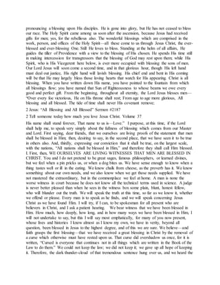 pronouncing a blessing upon His disciples. He is gone into glory, but He has not ceased to bless
our race. The Holy Spirit came among us soon after the ascension, because Jesus had received
gifts for men; yes, for the rebellious also. The wonderful blessings which are comprised in the
work, person, and offices of the Holy Spirit—all these come to us through Jesus Christ, the ever-
blessed and ever-blessing One. Still He loves to bless. Standing at the helm of all affairs, He
guides the tiller of Providence with a view to the blessing of His chosen. He spends His time still
in making intercession for transgressors that the blessing of God may rest upon them; while His
Spirit, who is His Vicegerent here below, is ever more occupied with blessing the sons of men.
Our Lord Jesus will soon come a second time, and in that glorious hour, though His left hand
must deal out justice, His right hand will lavish blessing. His chief end and bent in His coming
will be that He may largely bless those loving hearts that watch for His appearing. Christ is all
blessing. When you have written down His name, you have pointed to the fountain from which
all blessings flow; you have named that Sun of Righteousness to whose beams we owe every
good and perfect gift. From the beginning, throughout all eternity, the Lord Jesus blesses men—
“Over every foe victorious, He on His throne shall rest; From age to age more glorious, All
blessing and all blessed. The tide of time shall never His covenant remove;
2 Jesus: “All Blessing and All Blessed” Sermon #2187
2 Tell someone today how much you love Jesus Christ. Volume 37
His name shall stand forever, That name to us is—Love.” I purpose, at this time, if the Lord
shall help me, to speak very simply about the fullness of blessing which comes from our Master
and Lord. First saying, dear friends, that we ourselves are living proofs of the statement that men
shall be blessed in Him; then, desiring to say, in the second place, that we have seen it to be true
in others also. And, thirdly, expressing our conviction that it shall be true, on the largest scale,
with the nations, “All nations shall be blessed in Him,” and therefore they shall call Him blessed.
I. First, then, WE OURSELVES ARE LIVING WITNESSES THAT MEN ARE BLESSED IN
CHRIST. You and I do not pretend to be great sages, famous philosophers, or learned divines,
but we feel when a pin pricks us, or when a dog bites us. We have sense enough to know when a
thing tastes well or ill in the eating. We know chalk from cheese, as the proverb has it. We know
something about our own needs, and we also know when we get those needs supplied. We have
not mastered the extraordinary, but in the commonplace we feel at home. A man is none the
worse witness in court because he does not know all the technical terms used in science. A judge
is never better pleased than when he sees in the witness box some plain, blunt, honest fellow,
who will blunder out the truth. We will speak the truth at this time, so far as we know it, whether
we offend or please. Every man is to speak as he finds, and we will speak concerning Jesus
Christ as we have found Him. I will try, if I can, to be spokesman for all present who are
believers in Christ, and I ask a patient hearing. We bear witness that we have been blessed in
Him. How much, how deeply, how long, and in how many ways we have been blessed in Him, I
will not undertake to say, but this I will say most emphatically, for many of you now present,
whose lives and histories I know almost as I know my own, we have in verity, beyond all
question, been blessed in Jesus to the highest degree, and of this we are sure. We believe—and
faith grasps the first blessing—that we have received a great blessing in Christ by the removal of
a curse which otherwise must have rested upon us. That curse did overshadow us once, for it is
written, “Cursed is everyone that continues not in all things which are written in the Book of the
Law to do them.” We could not keep the law; we did not keep it; we gave up all hope of keeping
it. Therefore, the dark thunder-cloud of that tremendous sentence hung over us, and we heard the
 