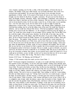 voice of justice speaking out of it, like a volley of the dread artillery of God in the day of
tempest. The thunder of the curse rolled heavily over our heads and hearts. How some of us
cowered down and trembled! We can never forget the horror of our soul under the near
apprehension of divine wrath. To be cursed of God meant all woes in one. Some of us were
brought very low indeed by the frown of a guilty conscience. We gave up even the dream of
hope. We thought ourselves effectually, finally, and everlastingly condemned, and so indeed we
should have found it, had there not been a divine Interposer. But now that curse is taken from us,
and we do not dread its return, for He was made a curse for us, of whose name we are speaking
now—even He “who knew no sin, but was made sin for us, that we might be made the
righteousness of God in Him.” No curse now remains; only blessing abides. Hallelujah! If our
Lord had done nothing else for us but the rolling away of the curse, He would have blessed us
infinitely, and we would have blessed Him forever. If He had accomplished nothing but the
bearing away of our sin into the wilderness—as the scapegoat of old bore away the iniquity of
Israel—He would have done enough to set our tongues forever praising Him. He has lifted from
the world the weight of the eternal curse, therefore, let all the bells of our cities ring out His
honor, and all the voices of the villages sing forth His praise. O, you stars of light, shine to His
glory, for He is blessed beyond all earthly measure! Let our grateful hearts in silence mean and
muse His praise. The negative being removed, we have had a positive actual experience of
blessing, for God has blessed us in Christ Jesus, and we know that none are more blessed than
we are. We are now not at all the men that we used to be as to our inward feelings. Some years
ago, under the apprehension of divine wrath, we were so unhappy and troubled, that we could
find no rest, but now we are blessed in Christ so greatly that we are at perfect peace, and our soul
has dropped its anchor in the haven of content. Our joy is usually as great as formerly our sorrow
used to be. We feared our sorrow would kill us; we sometimes think that our joy is more likely to
do so, for it becomes so intense that at times we can scarcely bear it, much less speak of it. As we
could get no rest before, so now, by faith, we feel as if we never lost that rest, for we are so quiet
of heart, so calm, so settled, that we sing, “My heart is fixed, O God; my heart is
Sermon #2187 Jesus: “All Blessing and All Blessed” 3
Volume 37 Tell someone today how much you love Jesus Christ. 3
fixed!” Not because temporal circumstances are quite as we would wish them, but because we
have learned to leave off wishing, we are now more than satisfied. Getting God’s blessing upon
everything, we have learned to be content, and something more; we joy in God through our Lord
Jesus Christ. We used to fret before we knew Him, but His love has ended that. We thought we
could do things better than God could, and we did not like His way of managing, but He has
taught us to be like children, pleased with whatever our Father provides, and therefore we
joyfully declare, “My soul is even as a weaned child; I have nothing to wish for. I want nothing
but what my Father pleases to give me.” Having God’s sweet love, we would not give a snap of
the finger for all that princes call their treasure, or all that great men reckon to be their honor.
Unto us who believe, Christ is precious—both treasure and honor in one, in fact, Christ is all. It
is a delightful calm of mind which the believer enjoys when He dwells in Christ. Humble faith
puts the soul into the guardian hand of the Redeemer, and leaves it there in the restfulness of
entire trust. Grace baptizes us into blessedness. It plunges us into that sea of everlasting rest in
which we hope forever to bathe our weary souls. Yes, blessed be His name, the Lord Jesus has
made life worth living! It is no longer “something better not to be.” We must speak well of the
condition into which He has introduced us, since we have known His name. “Well, Jack, old
 