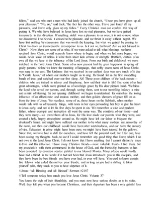 fellow,” said one who met a man who had lately joined the church, “I hear you have given up all
your pleasures.” “No, no,” said Jack, “the fact lies the other way. I have just found all my
pleasures, and I have only given up my follies.” Every Christian man can confirm that way of
putting it. We who have believed in Jesus have lost no real pleasures, but we have gained
immensely in that direction. If anything sinful was a pleasure to us once, it is not so now; when
we discovered it to be evil, it ceased to be pleasure, and we thrust it away without regret. We
have lost nothing by conversion that was worth the keeping, but what we gained by coming to
Christ has been an inconceivable recompense to us. Is it not so, brethren? Are we not blessed in
Christ? Now, there are some of us who, if we were asked to tell what blessings we have
received from Christ, would scarcely know where to begin, and when we had once begun, we
would never leave off unless it were from sheer lack of time or strength. Brethren, certain of us
owe all that we have to the influence of the Lord Jesus. From our birth and childhood we were
indebted to the Lord Jesus Christ. Some of us now present had the great happiness to spring of
godly parents, before we knew the meaning of language, that softly sweet name of Jesus Christ
was sung in our ears. The kindness that we received in our earliest days was very much of it due
to “Gentle Jesus,” of whom our mothers taught us to sing. He found for us the first swaddling
bands of love, and watched over our first sleep. Ah! Those poor children of the back streets—
children who are trained in infamy and blasphemy, how sad their start in life! But some of us had
great advantages, which were granted us of sovereign grace by His dear pierced hand. We bless
the Lord who saved our parents, and, through saving them, sent to our trembling infancy a mine
and a mint of blessing. In our opening childhood we began to understand for ourselves the loving
influence of an affectionate and anxious mother, and then golden showers of grace fell on us
from the love of Jesus. We recollect, some of us, those hours on the Sabbath, when mother
would talk with us of heavenly things, with tears in her eyes persuading her boy to give his heart
to Jesus early, and not to let his first days be spent in sin. We remember a wise and prudent
father, whose example and instruction all went the same way. The comforts of our home—and
they were many—we owed them all to Jesus, for His love made our parents what they were, and
created a holy, happy atmosphere around us. He might have left our father to frequent the
drunkard’s haunt, and might have suffered our mother to be what many mothers are, unworthy of
the name, and then our childhood would have been utter wretchedness, and our home the nursery
of vice. Education in crime might have been ours; we might have been tutored for the gallows.
Since that, we have had to shift for ourselves, and have left the parental roof, but I, for one, have
been casting my thoughts back, to see if I could remember any good thing that I have which I do
not owe to the Lord Jesus Christ. I do not know that I have anything that I cannot distinctly trace
to Him and His influence. I have many Christian friends—most valuable friends I find them, but
my association with them commenced in the house of God, and the friendship between us has
been cemented by common service yielded to our blessed Master. Many of you would hardly
have had a friend in the world if it had not been that Jesus introduced you to His disciples, and
they have been the best friends you have ever had, or ever will have. You used to know certain
fine fellows who called themselves your friends, and as long as you had a shilling to bless
yourself with, they stuck to you to have sixpence of it.
4 Jesus: “All Blessing and All Blessed” Sermon #2187
4 Tell someone today how much you love Jesus Christ. Volume 37
You know the style of their friendship, and you must now have serious doubts as to its value.
Well, they left you when you became Christians, and their departure has been a very gainful loss
 