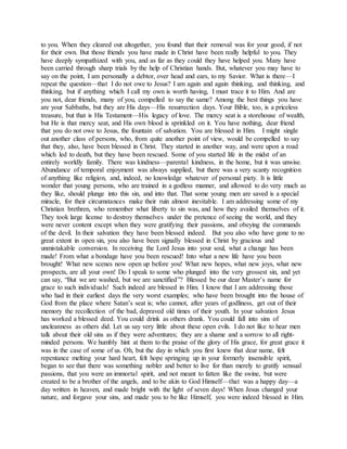 to you. When they cleared out altogether, you found that their removal was for your good, if not
for their own. But those friends you have made in Christ have been really helpful to you. They
have deeply sympathized with you, and as far as they could they have helped you. Many have
been carried through sharp trials by the help of Christian hands. But, whatever you may have to
say on the point, I am personally a debtor, over head and ears, to my Savior. What is there—I
repeat the question—that I do not owe to Jesus? I am again and again thinking, and thinking, and
thinking, but if anything which I call my own is worth having, I must trace it to Him. And are
you not, dear friends, many of you, compelled to say the same? Among the best things you have
are your Sabbaths, but they are His days—His resurrection days. Your Bible, too, is a priceless
treasure, but that is His Testament—His legacy of love. The mercy seat is a storehouse of wealth,
but He is that mercy seat, and His own blood is sprinkled on it. You have nothing, dear friend
that you do not owe to Jesus, the fountain of salvation. You are blessed in Him. I might single
out another class of persons, who, from quite another point of view, would be compelled to say
that they, also, have been blessed in Christ. They started in another way, and were upon a road
which led to death, but they have been rescued. Some of you started life in the midst of an
entirely worldly family. There was kindness—parental kindness, in the home, but it was unwise.
Abundance of temporal enjoyment was always supplied, but there was a very scanty recognition
of anything like religion, and, indeed, no knowledge whatever of personal piety. It is little
wonder that young persons, who are trained in a godless manner, and allowed to do very much as
they like, should plunge into this sin, and into that. That some young men are saved is a special
miracle, for their circumstances make their ruin almost inevitable. I am addressing some of my
Christian brethren, who remember what liberty to sin was, and how they availed themselves of it.
They took large license to destroy themselves under the pretence of seeing the world, and they
were never content except when they were gratifying their passions, and obeying the commands
of the devil. In their salvation they have been blessed indeed. But you also who have gone to no
great extent in open sin, you also have been signally blessed in Christ by gracious and
unmistakable conversion. In receiving the Lord Jesus into your soul, what a change has been
made! From what a bondage have you been rescued! Into what a new life have you been
brought! What new scenes now open up before you! What new hopes, what new joys, what new
prospects, are all your own! Do I speak to some who plunged into the very grossest sin, and yet
can say, “But we are washed, but we are sanctified”? Blessed be our dear Master’s name for
grace to such individuals! Such indeed are blessed in Him. I know that I am addressing those
who had in their earliest days the very worst examples; who have been brought into the house of
God from the place where Satan’s seat is; who cannot, after years of godliness, get out of their
memory the recollection of the bad, depraved old times of their youth. In your salvation Jesus
has worked a blessed deed. You could drink as others drank. You could fall into sins of
uncleanness as others did. Let us say very little about these open evils. I do not like to hear men
talk about their old sins as if they were adventures; they are a shame and a sorrow to all right-
minded persons. We humbly hint at them to the praise of the glory of His grace, for great grace it
was in the case of some of us. Oh, but the day in which you first knew that dear name, felt
repentance melting your hard heart, felt hope springing up in your formerly insensible spirit,
began to see that there was something nobler and better to live for than merely to gratify sensual
passions, that you were an immortal spirit, and not meant to fatten like the swine, but were
created to be a brother of the angels, and to be akin to God Himself—that was a happy day—a
day written in heaven, and made bright with the light of seven days! When Jesus changed your
nature, and forgave your sins, and made you to be like Himself, you were indeed blessed in Him.
 