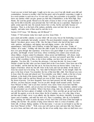 I want you now to look back again. I ought not to tire you, even if my talk should seem dull and
commonplace, because to recollect what God has given and to be grateful concerning it ought to
be a sweet pastime to each one of us. It is not only a duty, but a recreation to be grateful. I do not
know any emotion which can give greater joy than that of thankfulness to the Most High. Dear
friends, the Lord has greatly blessed us in the name of Jesus in times of very special trouble. I
may not be able to describe your personal trial, but I will take one as a specimen. Depression of
spirits comes upon the man. He scarcely knows how or why, but his soul melts because of
heaviness. There is, at the back of his sadness, probably, some real trial; this he is very apt to
magnify, and make more of than need be, and also to ex
Sermon #2187 Jesus: “All Blessing and All Blessed” 5
Volume 37 Tell someone today how much you love Jesus Christ. 5
pect a dark and terrible calamity to come which will not come, but yet the foreboding is as real a
trial as if the catastrophe had actually occurred. The poor despondent creature cannot endure
himself, but almost grows weary of life. Like the king of Israel, who had all that heart could
wish—gardens, and palaces, and singing men and singing women—who had all the
appurtenances, both of folly and of wisdom, to make him happy, yet he cries, “Vanity of
vanities; all is vanity.” Nothing will cheer this child of grief; he is downcast and desolate. If you
have ever gone through that experience, it has been a very great delight to you when you have
got alone, and thought of your Lord Jesus, whose everlasting love cannot cease towards you,
whose fullness of grace cannot be exhausted, whose power and faithfulness will always stand
you in good stead. If, by a sort of desperate resolve, you have cast yourself upon Him, to sink or
swim, to find everything in Him, or else to have nothing, you have risen up a new man
altogether. You have felt, “I can face the adversary, I can meet the trial, for Jesus is mine.”
Despair of spirit has fled when you have leaned hard on the Cross-bearer. I have been one of the
cave dwellers, and the dark has shut me in, but Jesus has been my heaven below. I may have a
degree of heaviness about me, but still I trust in the Lord, and I am not afraid, for the name of
Jesus has caused me to be strong. Yes, “men shall be blessed in Him” by the strength which He
gives in the hour of need. You remember the loss of that dear little child. How blessed you were
in Jesus when He came and solaced you! You remember your father’s death, or the loss of your
husband, or the death of the dearest earthly friend. Yes, then in such times you knew how
precious Christ could be, and how blessed you were in Him! Some of you have passed through
the desert of poverty. You have frequently been very hard pressed, but still, though you cannot
tell how, you have had just enough. You are yet alive though death seemed certain. You have
been “blessed in Him,” and so you have survived every storm. Some of you have had little
enough of earthly comfort, and yet you have not been unhappy. I have sometimes admired a dog
for his economical use of comforts. When it has been a long, rainy day, the sun has just peeped
out, and there has been a gleam of sunlight on the floor; I have seen him get up and wag his tail,
and shift his quarters so as to lie down where the bit of sunshine was. It is a fine thing to have
just that state of mind—never to go sullenly into the shadow, but always cheerfully to accept the
square yard of sunshine, and make the most of it. There is something, after all, to be thankful
for—something for which to praise the name of God. And if the Lord Jesus Christ had taught us
nothing else but that—the practice of lying down wherever there is a trace of sunshine, and,
better still, of always finding sunshine in His dear name—I am sure we are bound to say that we
have been “blessed in Him.” Well, every year will teach us more and more fully how blessed
we are in Jesus, and there will come a day, the last of our earthly days, when we shall know on a
 