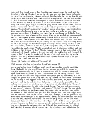 higher scale how blessed we are in Him. One of the most pleasant scenes that ever I see is the
dying bed of a fine old Christian. I saw one but a few days ago, who, since I was at his bedside,
has entered into rest. It was very pleasant to talk with him about what the Lord had done. He was
ready to speak well of the dear name. There was much selfdepreciation, but much more honoring
of Christ by testimony concerning support given in the hour of affliction and succor in the time
of need. Brother, you think it will be hard to die? You may not find it so. One, when he was
dying, said, “Is this dying? Why, it is worthwhile going through all the troubles of life, even for
death’s own sake, if it is like this, for I have such heavenly enjoyment as I never could have
imagined.” Some of God’s saints are very needlessly anxious about dying. I knew one to whom
it was always a burden, and he went to bed one night, and he never woke any more—thus
answering his own fears, for he did not even know when he passed away, but died in his sleep.
He was gone, gone, gone to heaven without a pang. When you see how believers pass away to be
with their Lord in glory, you have a commentary upon the words of my text—“Men shall be
blessed in Him.” But do you see them? Their spirits have ascended unto God, their Father. How
full of bliss they are! Disembodied they are, but they are not destroyed. Their poor earthly frames
are still in the grave; yet are their liberated spirits supremely blessed, for they are “forever with
the Lord,” and they are blessed in Him. Wait you but a very little while, and the trumpet shall
ring out from the angel’s mouth, “Awake, you dead, and come to judgement,” and then shall men
be blessed in Him, if indeed “in Him.” When the righteous, restored to their bodies, shall, in their
perfect manhood, behold Him face to face, and dwell with Him world without end, “men shall be
blessed in Him.” I do not feel satisfied with the style of my speech at this time, but we who
speak the Word are by no means masters of ourselves. I cannot rise to the height of this great
argument, and I do not think that, if I
6 Jesus: “All Blessing and All Blessed” Sermon #2187
6 Tell someone today how much you love Jesus Christ. Volume 37
were to try a hundred times, I could ever satisfy myself when speaking upon this most divine
theme. My Lord is the most blessed Master that ever a servant had, and He has blessed me
personally so unspeakably that, if I were to bear my witness with the tongues of orators and
angels by the space of a century, yet must I cease from the task, and humbly confess—“I have
not told you the half—nor can I tell you even the tenth of how good my Well-beloved is to me.”
I suspect that you are most of you of my mind, and say, “Neither can we tell either.” I sometimes
tell you the story of what happened to me when I declared, in a sermon, that, in the heaven of the
grateful, I would sing the loudest of them all, because I owed more to the grace of God than
anybody else. I meant it not out of any sense of superiority, but rather of inferiority. One good
old soul, when I came down the pulpit stairs, remarked to me, “You have made a great mistake
in your sermon.” I answered, “No doubt I made a dozen.” “No, but,” she said, “the great mistake
was this; you said that you owed more to God than anybody else, but you do not owe anything
like so much as I do. I have had more grace from Him than you have. I have been a bigger sinner
than you ever were. I shall sing the loudest!” “Well, well,” I thought, “I will not quarrel with her;
it shall make me the more glad to find myself outdone.” I found that all the Christians were much
of the same mind. Brethren, we will have it out when we get up yonder. But you shall praise
God, indeed, if you praise Him more than I will and you must be double debtors to my Lord if
you owe Him more than I do. If you are more unworthy and more undeserving than I am, you
must indeed be unworthy and undeserving, and if His rich, free, sovereign grace has exhibited
itself more fully in you than it has in unworthy me, it has indeed overflowed all its banks. We
 