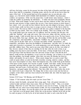 will leave the loving contest for the present, but when all the birds of Paradise reach their nests
above, there shall be a competition of adoring praise, and all of us will do our best to bless the
name of the Lord. II. Our second head was to be a practical one; we can only give a few
minutes to it. WE HAVE SEEN OTHER MEN BLESSED IN CHRIST. Our observation
confirms our experience. If this were the proper time, I could narrate many instances—which I
could also confirm by producing the individuals— in which men have been remarkably blessed
in Christ. What social changes we have seen in those who have believed in Him! They have not
been the same persons; in many respects they are new. I have known persons at whose houses I
have visited—well, you could not have believed that the man who lodged in the house, where he
was first found, could ever have risen to occupy a room in a house at all like that in which he
came to reside. The room in which I conversed with him was a palace compared to the dog-hole
in which he once existed. There was a change in his dwelling. There was a change in his wife.
You would hardly know the woman; she is so different from the wretched slut and slave who
called him “husband” with a sigh and a sneer. She is here now, sitting with him, and they are as
happy as angels. I shall not point them out, but they are as good as any of you. We have known
the case in which, from rags—absolute rags—the coming of Christ into the soul has lifted a man
into competence, and respectability, and position. Godliness has a gain about it—an honest,
worthy gain for the life which now is. It teaches men habits of thrift, and prudence, and
temperance, and delivers them from the thralldom of drunkenness, and other vices, by which the
major part of poverty is occasioned. It is worth mentioning even such blessings as these, as the
poor little children know. They used to run away when Father came in, for they were afraid of
him, but now, instead of that, they are watching for the time when his work is done, to go
toddling down the street to meet dear father, for the luxury of being brought home in his arms.
Our Lord Jesus Christ has blessed some men and some women at such a rate that the devil
himself would not have the impudence to say it were not a blessing. Liar as Satan is, he could not
deny that godliness has brought sunshine where there was none; the blessing has been too
distinct and manifest for any to deny it. What a moral change have we seen in some! They
could not speak without an oath, but the habit of profane swearing ended in a minute, and they
have never been tempted to it since. Rash, bad-tempered men, who would break up the furniture
of the house in their passion, have become as gentle as lambs. Such furies usually become quiet,
peaceable, and long-suffering; grace has a marvelous influence upon the temper. Men of hot
passions, that used to give a word and a blow—but generally the blow first— now watch
themselves, and guard against their infirmity! They take a little time to think before they do let
fly a hard word or give a sharp look. The change that we have seen in some men has been as
complete as that which could have been worked by that fabled mill, into which the legend says
that they put
Sermon #2187 Jesus: “All Blessing and All Blessed” 7
Volume 37 Tell someone today how much you love Jesus Christ. 7
old men, turned the handle, and ground them young again. Truly a far greater renovation is
worked in mind and heart where Jesus comes. Men are “blessed in Him.” Then, as to mental
blessing. What have we seen? This have I seen; here is one case out of many. A young man, who
had fallen into sin, came to me in deep despair of mind. He was so desponding that his very face
bore witness to his misery. He wore the aspect of one who could not live much longer as he then
was. I had tried to set the gospel clearly before him on the previous Sabbath, but he told me that
he could not grasp it, for that by his sin he had reduced his mind to such a state that he felt
 