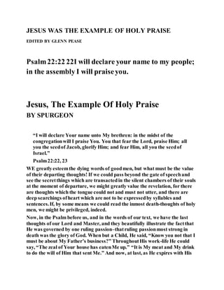 JESUS WAS THE EXAMPLE OF HOLY PRAISE
EDITED BY GLENN PEASE
Psalm22:22 22I will declare your name to my people;
in the assembly I will praiseyou.
Jesus, The Example Of Holy Praise
BY SPURGEON
“I will declare Your name unto My brethren: in the midst of the
congregationwill I praise You. You that fear the Lord, praise Him; all
you the seedof Jacob, glorify Him; and fear Him, all you the seedof
Israel.”
Psalm22:22, 23
WE greatlyesteemthe dying words of goodmen, but what must be the value
of their departing thoughts! If we could pass beyond the gate of speechand
see the secretthings which are transactedin the silent chambers of their souls
at the moment of departure, we might greatly value the revelation, for there
are thoughts which the tongue could not and must not utter, and there are
deep searchings ofheart which are not to be expressedby syllables and
sentences.If, by some means we could read the inmost death-thoughts of holy
men, we might be privileged, indeed.
Now, in the Psalm before us, and in the words of our text, we have the last
thoughts of our Lord and Master, and they beautifully illustrate the factthat
He was governed by one ruling passion–thatruling passionmost strong in
death was the glory of God. When but a Child, He said, “Know you not that I
must be about My Father’s business?” ThroughoutHis work-life He could
say, “The zeal of Your house has eatenMe up.” “It is My meat and My drink
to do the will of Him that sent Me.” And now, at last, as He expires with His
 