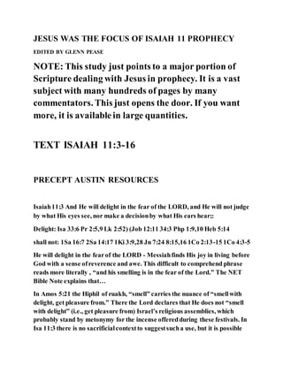 JESUS WAS THE FOCUS OF ISAIAH 11 PROPHECY
EDITED BY GLENN PEASE
NOTE: This study just points to a major portion of
Scripture dealing with Jesus in prophecy. It is a vast
subject with many hundreds of pages by many
commentators. This just opens the door. If you want
more, it is availablein large quantities.
TEXT ISAIAH 11:3-16
PRECEPT AUSTIN RESOURCES
Isaiah11:3 And He will delight in the fear of the LORD, and He will not judge
by what His eyes see, nor make a decisionby what His ears hear;:
Delight: Isa 33:6 Pr 2:5,9 Lk 2:52) (Job 12:11 34:3 Php 1:9,10 Heb 5:14
shall not: 1Sa 16:7 2Sa 14:17 1Ki 3:9,28 Jn 7:24 8:15,16 1Co 2:13-15 1Co 4:3-5
He will delight in the fearof the LORD - Messiahfinds His joy in living before
God with a sense ofreverence and awe. This difficult to comprehend phrase
reads more literally , “and his smelling is in the fear of the Lord.” The NET
Bible Note explains that…
In Amos 5:21 the Hiphil of ruakh, “smell” carries the nuance of “smellwith
delight, get pleasure from.” There the Lord declares that He does not “smell
with delight” (i.e., get pleasure from) Israel’s religious assemblies, which
probably stand by metonymy for the incense offeredduring these festivals. In
Isa 11:3 there is no sacrificialcontextto suggestsucha use, but it is possible
 