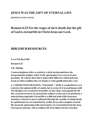 JESUS WAS THE GIFT OF ETERNALLIFE
EDITED BY GLENN PEASE
Romans 6:23 For the wages of sin is death, but the gift
of God is eternal life in ChristJesus our Lord.
BIBLEHUB RESOURCES
CovetThe BestGift!
Romans 6:23
S.R. Aldridge
Contrastheightens effect, as artists by a dark backgroundthrow the
foreground into brighter relief. So the apostle places two careersin close
proximity. He will not allow that it makes little difference which path men
tread, in which condition they are found, or what qualifications they seek.
I. A MOMENTOUS BLESSING. "Eternallife." All life is wonderful Easyis it
to destroy the ephemerallife of a moth, but to restore it is beyond human skill.
The disciples were assuredof eternal life, yet they died; consequentlythe life
they receivedwas not to be measuredin ordinary scales, norto be probed by a
material dissecting knife. Eternal life is a different kind of life from mere
transitory existence;it passes unharmed through the crucible of animal death,
for spiritual powers are untouched by earthly decayand corruption. Eternal
life means the quickening of the moral nature, its resuscitationfrom the sleep
of trespassesand sins. And as ordinary life in its fulness involves freedom
 