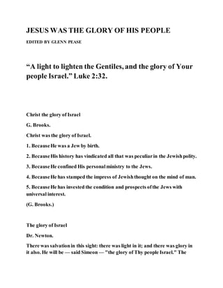 JESUS WAS THE GLORY OF HIS PEOPLE
EDITED BY GLENN PEASE
“A light to lighten the Gentiles, and the glory of Your
people Israel.” Luke 2:32.
Christ the glory of Israel
G. Brooks.
Christ was the glory of Israel.
1. BecauseHe was a Jew by birth.
2. BecauseHis history has vindicated all that was peculiarin the Jewishpolity.
3. BecauseHe confined His personalministry to the Jews.
4. BecauseHe has stamped the impress of Jewishthought on the mind of man.
5. BecauseHe has invested the condition and prospects ofthe Jews with
universal interest.
(G. Brooks.)
The glory of Israel
Dr. Newton.
There was salvationin this sight: there was light in it; and there was glory in
it also. He will be — said Simeon — "the glory of Thy people Israel." The
 