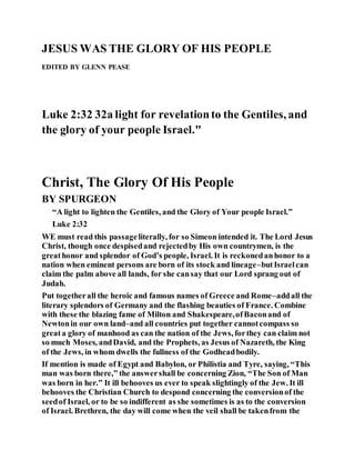 JESUS WAS THE GLORY OF HIS PEOPLE
EDITED BY GLENN PEASE
Luke 2:32 32a light for revelationto the Gentiles, and
the glory of your people Israel."
Christ, The Glory Of His People
BY SPURGEON
“A light to lighten the Gentiles, and the Glory of Your people Israel.”
Luke 2:32
WE must read this passageliterally, for so Simeon intended it. The Lord Jesus
Christ, though once despisedand rejectedby His own countrymen, is the
greathonor and splendor of God’s people, Israel. It is reckonedanhonor to a
nation when eminent persons are born of its stock and lineage–butIsraelcan
claim the palm above all lands, for she cansay that our Lord sprang out of
Judah.
Put togetherall the heroic and famous names of Greece and Rome–addall the
literary splendors of Germany and the flashing beauties of France. Combine
with these the blazing fame of Milton and Shakespeare,ofBaconand of
Newtonin our own land–and all countries put together cannotcompass so
greata glory of manhood as can the nation of the Jews, forthey can claim not
so much Moses, andDavid, and the Prophets, as Jesus of Nazareth, the King
of the Jews, in whom dwells the fullness of the Godheadbodily.
If mention is made of Egypt and Babylon, or Philistia and Tyre, saying, “This
man was born there,” the answershall be concerning Zion, “The Son of Man
was born in her.” It ill behooves us ever to speak slightingly of the Jew. It ill
behooves the Christian Church to despond concerning the conversionof the
seedof Israel, or to be so indifferent as she sometimes is as to the conversion
of Israel. Brethren, the day will come when the veil shall be takenfrom the
 