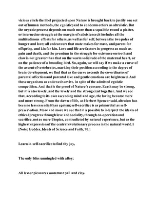 vicious circle the libel projected upon Nature is brought back to justify one set
out of human methods, the egoistic;and to condemn others as altruistic. But
the organic process depends on much more than a squabble round a platter,
or internecine struggle at the margin of subsistence;it includes all the
multitudinous efforts for others, as well as for self, betweenthe two poles of
hunger and love; all endeavours that mate makes for mate, and parent for
offspring, and kin for kin. Love and life are factors in progress as much as
pain and death, and the premium in the struggle for existence ontooth and
claw is not greaterthan that on the warm solicitude of the maternal heart, or
on the patience of a brooding bird. So, again, we will say if we make a curve of
the ascentofvertebrates, marking their position according to the degree of
brain development, we find that as the curve ascends the co-ordinates of
parental affectionand parental love and gentle emotions are heightened. And
those organisms so endowedsurvive, in spite of the admitted egoistic
competition. And that is the proof of Nature’s censure. Earth may be strong,
but it is also lovely, and the lovely and the strong exist together. And we see
that, according to its ownascending mind and age, the loving become more
and more strong. From the dawn of life, as Herbert Spencersaid, altruism has
been no less essentialthan egoism;self-sacrifice is as primordial as self-
preservation. More and more we see that it is possible to interpret the ideals of
ethical progress through love and sociality, through co-operationand
sacrifice, notas mere Utopias, contradicted by natural experience, but as the
highest expressionof the central evolutionary process in the natural world.1
[Note:Geddes, Ideals of Science andFaith, 70.]
Learn in self-sacrificeto find thy joy,
The only bliss unmingled with alloy;
All lesserpleasuressoonmust pall and cloy.
 
