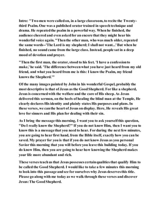 Intro: "Two men were calledon, in a large classroom, to recite the Twenty-
third Psalm. One was a published orator trained in speechtechnique and
drama. He repeatedthe psalm in a powerful way. When he finished, the
audience cheeredand even askedfor an encore that they might hear his
wonderful voice again. "Thenthe other man, who was much older, repeated
the same words--'The Lord is my shepherd; I shall not want...'But when he
finished, no sound came from the large class. Instead, people sat in a deep
mood of devotion and prayer.
"Then the first man, the orator, stood to his feet. 'I have a confessionto
make,'he said. 'The difference betweenwhat you have just heard from my old
friend, and what you heard from me is this: I know the Psalm, my friend
knows the Shepherd.'"
Of the many images painted by John in his wonderful Gospel, probably the
most descriptive is that of Jesus as the GoodShepherd. For like a shepherd,
Jesus is concernedwith the welfare and the care of His sheep. As Jesus
delivered this sermon, on the heels of healing the blind man at the Temple, He
clearly declares His identity and plainly states His purposes and plans. In
these verses, we canthe heart of Jesus on display. Here, He reveals His great
love for sinners and His plan for dealing with their sin.
As I bring the message this morning, I want you to ask yourselfthis question,
"Do I really know the Shepherd?" If you do not know Him, then I want you to
know this is a messagethat you need to hear. Forduring the next few minutes,
you are going to hear first hand, from the Bible itself, exactly how you can be
saved. My prayer for you is that if you do not know Jesus as you personal
Savior this morning that you will before you leave this building today. If you
do know Him, then you are going to hear how knowing the Shepherd makes
your life more abundant and rich.
These verses teachus that Jesus possessescertainqualities that qualify Him to
be called the Good Shepherd. I would like to take a few minutes this morning
to look into this passageandsee for ourselves why Jesus deservesthis title.
Please go along with me today as we walk through these verses and discover
Jesus:The GoodShepherd.
 