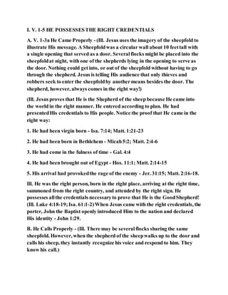 I. V. 1-5 HE POSSESSESTHE RIGHT CREDENTIALS
A. V. 1-3a He Came Properly - (Ill. Jesus uses the imagery of the sheepfold to
illustrate His message. A Sheepfoldwas a circular wall about 10 feettall with
a single opening that served as a door. Severalflocks might be placed into the
sheepfoldat night, with one of the shepherds lying in the opening to serve as
the door. Nothing could getinto, or out of the sheepfold without having to go
through the shepherd. Jesus is telling His audience that only thieves and
robbers seek to enter the sheepfoldby anothermeans besides the door. The
shepherd, however, always comes in the right way!)
(Ill. Jesus proves that He is the Shepherd of the sheep because He came into
the world in the right manner. He entered according to plan. He had
presentedHis credentials to His people. Notice the proof that He came in the
right way:
1. He had been virgin born - Isa. 7:14; Matt. 1:21-23
2. He had been born in Bethlehem - Micah5:2; Matt. 2:4-6
3. He had come in the fulness of time - Gal. 4:4
4. He had been brought out of Egypt - Hos. 11:1; Matt. 2:14-15
5. His arrival had provokedthe rage of the enemy - Jer. 31:15; Matt. 2:16-18.
Ill. He was the right person, born in the right place, arriving at the right time,
summoned from the right country, and attended by the right sign. He
possesses allthe credentials necessaryto prove that He is the GoodShepherd!
(Ill. Luke 4:18-19;Isa. 61:1-2)When Jesus came with the right credentials, the
porter, John the Baptist openly introduced Him to the nation and declared
His identity - John 1:29.
B. He Calls Properly - (Ill. There may be severalflocks sharing the same
sheepfold. However, when the shepherd of the sheepwalks up to the door and
calls his sheep, they instantly recognize his voice and respond to him. They
know his call.)
 
