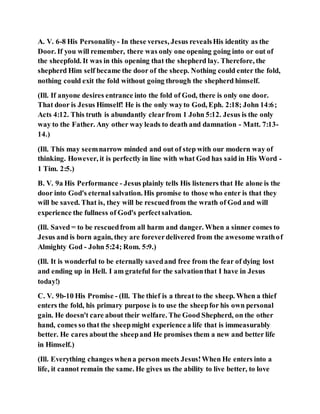 A. V. 6-8 His Personality- In these verses, Jesus revealsHis identity as the
Door. If you will remember, there was only one opening going into or out of
the sheepfold. It was in this opening that the shepherd lay. Therefore, the
shepherd Him self became the door of the sheep. Nothing could enter the fold,
nothing could exit the fold without going through the shepherd himself.
(Ill. If anyone desires entrance into the fold of God, there is only one door.
That door is Jesus Himself! He is the only wayto God, Eph. 2:18; John 14:6;
Acts 4:12. This truth is abundantly clearfrom 1 John 5:12. Jesus is the only
way to the Father. Any other way leads to death and damnation - Matt. 7:13-
14.)
(Ill. This may seemnarrow minded and out of step with our modern way of
thinking. However, it is perfectly in line with what God has said in His Word -
1 Tim. 2:5.)
B. V. 9a His Performance - Jesus plainly tells His listeners that He alone is the
door into God's eternal salvation. His promise to those who enter is that they
will be saved. That is, they will be rescuedfrom the wrath of God and will
experience the fullness of God's perfectsalvation.
(Ill. Saved = to be rescuedfrom all harm and danger. When a sinner comes to
Jesus and is born again, they are foreverdelivered from the awesome wrathof
Almighty God - John 5:24; Rom. 5:9.)
(Ill. It is wonderful to be eternally savedand free from the fear of dying lost
and ending up in Hell. I am grateful for the salvationthat I have in Jesus
today!)
C. V. 9b-10 His Promise - (Ill. The thief is a threat to the sheep. When a thief
enters the fold, his primary purpose is to use the sheepfor his own personal
gain. He doesn't care about their welfare. The Good Shepherd, on the other
hand, comes so that the sheepmight experience a life that is immeasurably
better. He cares aboutthe sheepand He promises them a new and better life
in Himself.)
(Ill. Everything changes whena person meets Jesus!When He enters into a
life, it cannot remain the same. He gives us the ability to live better, to love
 