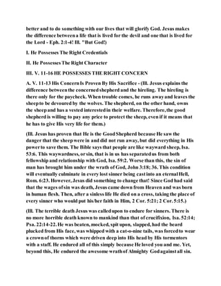 better and to do something with our lives that will glorify God. Jesus makes
the difference betweena life that is lived for the devil and one that is lived for
the Lord - Eph. 2:1-4! Ill. "But God!)
I. He Possesses The Right Credentials
II. He PossessesThe Right Character
III. V. 11-16 HE POSSESSES THE RIGHT CONCERN
A. V. 11-13 His ConcernIs Proven By His Sacrifice - (Ill. Jesus explains the
difference betweenthe concernedshepherd and the hireling. The hireling is
there only for the paycheck. When trouble comes, he runs awayand leaves the
sheepto be devoured by the wolves. The shepherd, on the other hand, owns
the sheepand has a vested interestedin their welfare. Therefore,the good
shepherd is willing to pay any price to protect the sheep, even if it means that
he has to give His very life for them.)
(Ill. Jesus has proven that He is the GoodShepherd because He saw the
danger that the sheepwere in and did not run away, but did everything in His
powerto save them. The Bible says that people are like wayward sheep, Isa.
53:6. This waywardness, orsin, that is in us has separatedus from both
fellowship and relationship with God, Isa. 59:2. Worse than this, the sin of
man has brought him under the wrath of God, John 3:18; 36. This condition
will eventually culminate in every lost sinner being castinto an eternalHell,
Rom. 6:23. However, Jesus did something to change that! Since God had said
that the wages ofsin was death, Jesus came down from Heaven and was born
in human flesh. Then, after a sinless life He died on a cross, taking the place of
every sinner who would put his/her faith in Him, 2 Cor. 5:21; 2 Cor. 5:15.)
(Ill. The terrible death Jesus was calledupon to endure for sinners. There is
no more horrible death known to mankind than that of crucifixion, Isa. 52:14;
Psa. 22:14-22.He was beaten, mocked, spit upon, slapped, had the beard
plucked from His face, was whipped with a cat-o-nine tails, was forcedto wear
a crownof thorns which were driven deep into His head by His tormentors
with a staff. He endured all of this simply because He loved you and me. Yet,
beyond this, He endured the awesome wrathof Almighty Godagainstall sin.
 