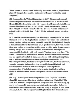 When Jesus was on that cross, He literally became sin and was judged in our
place. By this priceless sacrifice forthe sheep, He deserves the title Good
Shepherd!)
(Ill. Some might ask, "Why did Jesus have to die?" The answeris simple!
Bloodis required to redeem the soul from sin - Heb. 9:22. When Jesus died,
He shed His blood, and later, after His resurrection, He ascended into Heaven
with the blood and offereda perfect sacrifice onthe mercy seatin Heaven,
Heb. 9:12; 24-28;10:12. Thank God for the Bloodof Jesus!It is the sinner's
only plea - 1 Pet. 1:18-19;Rev. 1:5; Rev 5:9. He had to die so that you might
live!)
B. V. 14 His ConcernIs Proven By His Sheep - (Ill. Jesus speaksofthe bond
that exists betweenthe shepherd and his sheep. They know Him and will not
follow another, and the shepherd knows his sheep. Ill. The individual sheepin
a flock all look alike to the untrained eye. A goodshepherd, however, can tell
them apart--often because oftheir defects and peculiar traits. A man who was
tending a large flock explained this to a Christian friend who expressed
surprise at his familiarity with eachanimal. "See that sheepover there?" he
asked. "Noticehow it toes in a little. The one behind it has a squint; the next
one has a patch of wooloff its back;aheadis one with a distinguishing black
mark, while the one closestto us has a small piece torn out of its ear."
Observing all of them, the believer thought about Christ, the Chief Shepherd,
who also knows the individual weaknesses andfailings of His flock and
watches overthe members with discerning love and sympathetic
understanding. With infinite concernHe notes the doubts, fears, trials,
conflicts, and defeats that disturb their peace, and He swiftly comes to their
aid.)
(Ill. May I remind you with morning that the GoodShepherd knows His
sheep? He knows everything there is to know about you - Matt. 10:29-31;
Matt. 6:8. He knows every strength and every weakness. He knows every joy
and every burden. He knows every mountain and every valley. He knows
every victory and every battle and He stands ready to help you in your times
of need, Heb. 4:15-16. He is your GoodShepherd and He will look after you -
 