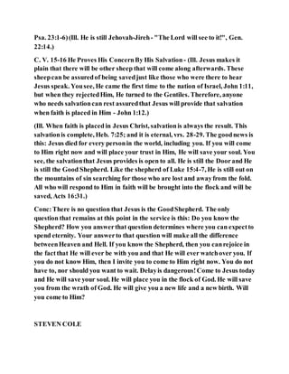 Psa. 23:1-6)(Ill. He is still Jehovah-Jireh- "The Lord will see to it!", Gen.
22:14.)
C. V. 15-16 He Proves His ConcernBy His Salvation - (Ill. Jesus makes it
plain that there will be other sheep that will come along afterwards. These
sheepcan be assuredof being savedjust like those who were there to hear
Jesus speak. Yousee, He came the first time to the nation of Israel, John 1:11,
but when they rejectedHim, He turned to the Gentiles. Therefore, anyone
who needs salvationcan rest assuredthat Jesus will provide that salvation
when faith is placed in Him - John 1:12.)
(Ill. When faith is placedin Jesus Christ, salvationis always the result. This
salvationis complete, Heb. 7:25; and it is eternal, vrs. 28-29. The goodnews is
this: Jesus died for every personin the world, including you. If you will come
to Him right now and will place your trust in Him, He will save your soul. You
see, the salvationthat Jesus provides is open to all. He is still the Doorand He
is still the Good Shepherd. Like the shepherd of Luke 15:4-7, He is still out on
the mountains of sin searching for those who are lost and awayfrom the fold.
All who will respond to Him in faith will be brought into the flock and will be
saved, Acts 16:31.)
Conc:There is no question that Jesus is the GoodShepherd. The only
question that remains at this point in the service is this: Do you know the
Shepherd? How you answerthat question determines where you can expectto
spend eternity. Your answerto that question will make all the difference
betweenHeaven and Hell. If you know the Shepherd, then you canrejoice in
the factthat He will ever be with you and that He will ever watchover you. If
you do not know Him, then I invite you to come to Him right now. You do not
have to, nor should you want to wait. Delayis dangerous!Come to Jesus today
and He will save your soul. He will place you in the flock of God. He will save
you from the wrath of God. He will give you a new life and a new birth. Will
you come to Him?
STEVEN COLE
 