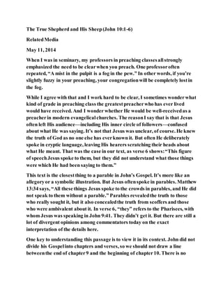 The True Shepherd and His Sheep(John 10:1-6)
RelatedMedia
May 11, 2014
When I was in seminary, my professors in preaching classesallstrongly
emphasized the need to be clearwhen you preach. One professoroften
repeated, “A mist in the pulpit is a fog in the pew.” In other words, if you’re
slightly fuzzy in your preaching, your congregationwill be completely lostin
the fog.
While I agree with that and I work hard to be clear, I sometimes wonderwhat
kind of grade in preaching class the greatestpreacherwho has ever lived
would have received. And I wonder whether He would be well-receivedas a
preacherin modern evangelicalchurches. The reasonI say that is that Jesus
often left His audience—including His inner circle of followers—confused
about what He was saying. It’s not that Jesus was unclear, of course. He knew
the truth of God as no one else has everknown it. But often He deliberately
spoke in cryptic language, leaving His hearers scratching their heads about
what He meant. That was the case in our text, as verse 6 shows:“This figure
of speechJesus spoke to them, but they did not understand what those things
were which He had been saying to them.”
This text is the closestthing to a parable in John’s Gospel. It’s more like an
allegoryor a symbolic illustration. But Jesus oftenspoke in parables. Matthew
13:34 says, “All these things Jesus spoke to the crowds in parables, and He did
not speak to them without a parable.” Parables revealedthe truth to those
who really sought it, but it also concealedthe truth from scoffers and those
who were ambivalent about it. In verse 6, “they” refers to the Pharisees, with
whom Jesus was speaking in John 9:41. They didn’t get it. But there are still a
lot of divergent opinions among commentators today on the exact
interpretation of the details here.
One key to understanding this passage is to view it in its context. John did not
divide his Gospelinto chapters and verses, so we should not draw a line
betweenthe end of chapter9 and the beginning of chapter10. There is no
 