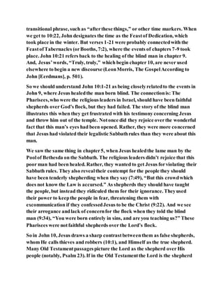 transitional phrase, such as “afterthese things,” or other time markers. When
we get to 10:22, John designates the time as the Feastof Dedication, which
took place in the winter. But verses 1-21 were probably connectedwith the
FeastofTabernacles (orBooths, 7:2), where the events of chapters 7-9 took
place. John 10:21 refers back to the healing of the blind man in chapter 9.
And, Jesus’words, “Truly, truly,” which begin chapter 10, are never used
elsewhere to begin a new discourse (LeonMorris, The GospelAccording to
John [Eerdmans], p. 501).
So we should understand John 10:1-21 as being closelyrelatedto the events in
John 9, where Jesus healedthe man born blind. The connectionis: The
Pharisees,who were the religious leaders in Israel, should have been faithful
shepherds over God’s flock, but they had failed. The story of the blind man
illustrates this when they get frustrated with his testimony concerning Jesus
and throw him out of the temple. Notonce did they rejoice overthe wonderful
fact that this man’s eyes had been opened. Rather, they were more concerned
that Jesus had violated their legalistic Sabbathrules than they were about this
man.
We saw the same thing in chapter5, when Jesus healedthe lame man by the
Poolof Bethesda on the Sabbath. The religious leaders didn’t rejoice that this
poor man had been healed. Rather, they wanted to get Jesus forviolating their
Sabbath rules. They also revealtheir contempt for the people they should
have been tenderly shepherding when they say (7:49), “But this crowdwhich
does not know the Law is accursed.” As shepherds they should have taught
the people, but instead they ridiculed them for their ignorance. Theyused
their power to keepthe people in fear, threatening them with
excommunication if they confessedJesus to be the Christ (9:22). And we see
their arrogance andlack of concernfor the flock when they told the blind
man (9:34), “You were born entirely in sins, and are you teaching us?” These
Pharisees were notfaithful shepherds over the Lord’s flock.
So in John 10, Jesus draws a sharp contrastbetweenthem as false shepherds,
whom He calls thieves and robbers (10:1), and Himself as the true shepherd.
Many Old Testamentpassagespicture the Lord as the shepherd over His
people (notably, Psalm 23). If in the Old Testamentthe Lord is the shepherd
 