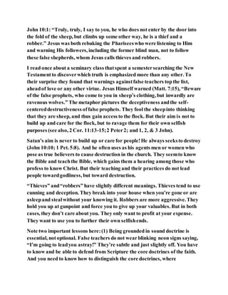 John 10:1: “Truly, truly, I say to you, he who does not enter by the door into
the fold of the sheep, but climbs up some other way, he is a thief and a
robber.” Jesus was both rebuking the Phariseeswho were listening to Him
and warning His followers, including the former blind man, not to follow
these false shepherds, whom Jesus calls thieves and robbers.
I read once about a seminary class thatspent a semestersearching the New
Testamentto discoverwhich truth is emphasized more than any other. To
their surprise they found that warnings againstfalse teachers topthe list,
aheadof love or any other virtue. Jesus Himself warned (Matt. 7:15), “Beware
of the false prophets, who come to you in sheep’s clothing, but inwardly are
ravenous wolves.” The metaphor pictures the deceptiveness andthe self-
centereddestructiveness offalse prophets. They fool the sheepinto thinking
that they are sheep, and thus gain access to the flock. But their aim is not to
build up and care for the flock, but to ravage them for their own selfish
purposes (see also, 2 Cor. 11:13-15;2 Peter2; and 1, 2, & 3 John).
Satan’s aim is never to build up or care for people!He always seeksto destroy
(John 10:10; 1 Pet. 5:8). And he often uses as his agents men or women who
pose as true believers to cause destruction in the church. They seemto know
the Bible and teachthe Bible, which gains them a hearing among those who
profess to know Christ. But their teaching and their practices do not lead
people towardgodliness, but toward destruction.
“Thieves” and“robbers” have slightly different meanings. Thieves tend to use
cunning and deception. They break into your house when you’re gone or are
asleepand stealwithout your knowing it. Robbers are more aggressive.They
hold you up at gunpoint and force you to give up your valuables. But in both
cases, they don’t care about you. They only want to profit at your expense.
They want to use you to further their own selfishends.
Note two important lessons here:(1) Being grounded in sound doctrine is
essential, notoptional. False teachers do not wearblinking neon signs saying,
“I’m going to leadyou astray!” They’re subtle and just slightly off. You have
to know and be able to defend from Scripture the core doctrines of the faith.
And you need to know how to distinguish the core doctrines, where
 