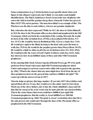 Some commentators (e.g. Calvin) hesitate to getspecific about what each
figure in this allegoryrepresents, but I think we can make some helpful
identifications. The fold is Judaism or Israel. Jesus is the true shepherd, who
enters the fold to lead His genuine sheep, those whom the Fatherhas given to
Him (10:27-29), out to pasture. The man born blind is an example of this. The
Pharisees are the thieves and robbers, who are not genuine shepherds.
But, what does the door represent? While in 10:7, the door is Christ Himself,
in 10:2 the door is the Messianic office as describedand prophesied in the Old
Testament, which sets forth the credentials of the coming Messiah. He would
be born of the tribe of Judah (Gen. 49:10), a descendantof David (Isa. 9:7;
Jer. 33:17). He would be born in Bethlehem (Mic. 5:2) to a virgin (Isa. 7:14).
He would give sight to the blind, hearing to the deaf, and cause the lame to
walk (Isa. 35:5-6). He would be the prophet greaterthan Moses (Deut. 18:15).
He would be a light to shine on all who are in darkness (Isa. 9:2; 42:6; 49:6).
He would provide the water of God’s Spirit to thirsty souls (Isa. 44:3). John
has shownus how Jesus fulfilled many of these and other Old Testament
prophecies.
In his amazing little book, Science Speaks ([MoodyPress], pp. 99-112), math
professorPeterStonertakes just eight Old Testamentprophecies about
Christ and assigns to eachone conservative odds with regard to the question
(p. 106), “Whatis the chance that any man might have lived from the day of
these prophecies down to the present time and have fulfilled all eight?” He
comes up with the answerof one in 1017.
Then he helps us picture this huge number. If you take 1017 silverdollars and
spread them all over Texas, they would cover the entire state two feet deep.
Mark one of the silver dollars, mix it into the whole, blindfold a man and tell
him that he can go as far as he wants, but he must pick the one marked dollar.
That is the same chance that Jesus could have fulfilled just eight Old
Testamentprophecies. But the reality is, Jesus fulfilled over 300 Old
Testamentprophecies (p. 108)! The point is, Jesus’credentials show that He is
the only person who could enter through the door of the Messianic office as
prophesied in the Old Testament.
 