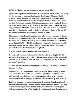 C. The doorkeeperopenedto Jesus the true shepherd (10:3).
Again, some reputable commentators (Calvin, Morris) think that we are going
too far to assignanyone specificallyas the doorkeeper. Others saythat it
refers to Godor the Holy Spirit or Moses.But in light of John’s Gospel, I
think it is reasonable to view the doorkeeperas Johnthe Baptist. He opened
the door for Jesus to enter the fold of Judaism as their true shepherd. He was
the predicted messenger, who criedout in the wilderness, “Makestraightthe
way of the Lord” (John 1:23; Isa. 40:3; Mal. 3:1). John pointed to Jesus and
said (1:29), “Behold, the Lamb of God who takes awaythe sin of the world!”
He opened the door for Jesus to enter the fold of Israel.
Thus Jesus came to Israelthrough the door of prophetic Messianic Scripture
and the doorkeeperopenedto Him as the true shepherd so that He could call
His sheepout of the fold. His sheep are all from Israelwhom the Father had
given Him (6:37, 39, 10:29). He also has other sheep (the Gentiles), whom He
would gather into one flock under Him as shepherd (10:16). Thus Jesus’
credentials prove Him to be the true shepherd.
2. Jesus’qualities prove Him to be the true shepherd.
Of course, all of Jesus’attributes show that He is the true shepherd of His
sheep. As He will go on to say(10:11-18), the sheepbelong to Him because He
gave His life to purchase them. But here I can only point out two of the true
shepherd’s qualities:
A. Jesus the true shepherd provides personalcare for His sheep, calling them
by name (10:3b).
John 10:3b: “The sheephear his voice, and he calls his own sheepby name
….” The picture here is of a NearEasternshepherd who spent much time
with his flock and who knew eachsheep personally. One writer gives an
accountof this sort of thing (H. V. Morton, cited by Morris, p. 502, note 17):
Early one morning I saw an extraordinary sight not far from Bethlehem. Two
shepherds had evidently spent the night with their flocks in a cave. The sheep
were all mixed togetherand the time had come for the shepherds to go in
different directions. One of the shepherds stoodsome distance from the sheep
 