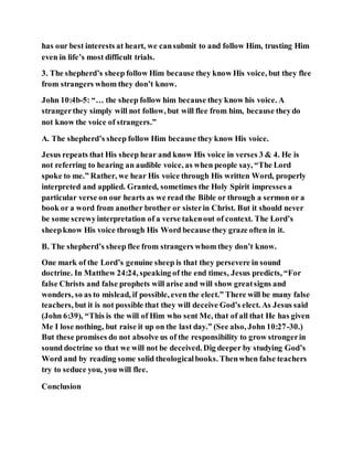 has our best interests at heart, we cansubmit to and follow Him, trusting Him
even in life’s most difficult trials.
3. The shepherd’s sheep follow Him because they know His voice, but they flee
from strangers whom they don’t know.
John 10:4b-5: “… the sheep follow him because they know his voice. A
strangerthey simply will not follow, but will flee from him, because theydo
not know the voice of strangers.”
A. The shepherd’s sheep follow Him because they know His voice.
Jesus repeats that His sheep hear and know His voice in verses 3 & 4. He is
not referring to hearing an audible voice, as when people say, “The Lord
spoke to me.” Rather, we hear His voice through His written Word, properly
interpreted and applied. Granted, sometimes the Holy Spirit impresses a
particular verse on our hearts as we read the Bible or through a sermon or a
book or a word from another brother or sisterin Christ. But it should never
be some screwyinterpretation of a verse takenout of context. The Lord’s
sheepknow His voice through His Word because they graze often in it.
B. The shepherd’s sheep flee from strangers whom they don’t know.
One mark of the Lord’s genuine sheep is that they persevere in sound
doctrine. In Matthew 24:24, speaking of the end times, Jesus predicts, “For
false Christs and false prophets will arise and will show greatsigns and
wonders, so as to mislead, if possible, even the elect.” There will be many false
teachers, but it is not possible that they will deceive God’s elect. As Jesus said
(John 6:39), “This is the will of Him who sent Me, that of all that He has given
Me I lose nothing, but raise it up on the last day.” (See also, John 10:27-30.)
But these promises do not absolve us of the responsibility to grow strongerin
sound doctrine so that we will not be deceived. Dig deeper by studying God’s
Word and by reading some solid theologicalbooks. Thenwhen false teachers
try to seduce you, you will flee.
Conclusion
 