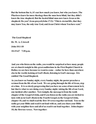 But the bottom line is, it’s not how much you know, but who you know. The
Pharisees knew farmore theologythan the man born blind, but they didn’t
know the true shepherd. But the healed blind man now knew Jesus as his
shepherd. Do you? Jesus prayed(John 17:3): “This is eternallife, that they
may know You, the only true God, and Jesus Christ whom You have sent.”
The Good Shepherd
Dr. W. A. Criswell
John 10:1-10
10-15-67 7:30 p.m.
And you who listen on the radio, you would be surprised at how many people
are at church tonight in this greatauditorium in the First Baptist Church in
Dallas;we are here because we wantto come – rather be here than anywhere
else in the world, looking at God’s Book, listening to God’s message. Itis
entitled The GoodShepherd.
As you know on Sunday night, every Sunday night, the pastor preaches a
sermon from the life of our Lord. We are going through the life of Jesus, step
at a time. It is so slowly progressing thatyou have no sense ofmovement in it,
but that is what we are doing every Sunday night; taking the life of our Lord,
one incident after another. Now tonight, the messageis from the tenth
chapter of the Gospelof John, and if you listen on the radio you are invited to
turn with us in God’s Book to the Fourth Gospel, to the Gospelof John,
chapter 10, and we shall read the first 10 verses togetherout loud. You on the
radio get your Bible and read it out loud with us, and you share your Bible
with your neighbor here and all of us read it out loud together. Johnchapter
10, the first ten verses. Now together:
 