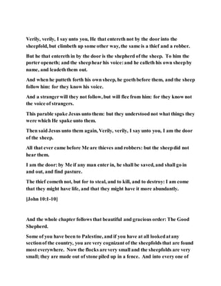 Verily, verily, I say unto you, He that entereth not by the door into the
sheepfold, but climbeth up some other way, the same is a thief and a robber.
But he that entereth in by the door is the shepherd of the sheep. To him the
porter openeth; and the sheephear his voice:and he calleth his own sheepby
name, and leadeththem out.
And when he putteth forth his own sheep, he goethbefore them, and the sheep
follow him: for they know his voice.
And a strangerwill they not follow, but will flee from him: for they know not
the voice of strangers.
This parable spake Jesus unto them: but they understood not what things they
were which He spake unto them.
Then said Jesus unto them again, Verily, verily, I say unto you, I am the door
of the sheep.
All that ever came before Me are thieves and robbers: but the sheepdid not
hear them.
I am the door: by Me if any man enter in, he shall be saved, and shall go in
and out, and find pasture.
The thief cometh not, but for to steal, and to kill, and to destroy: I am come
that they might have life, and that they might have it more abundantly.
[John 10:1-10]
And the whole chapter follows that beautiful and gracious order: The Good
Shepherd.
Some of you have been to Palestine, and if you have at all lookedatany
sectionof the country, you are very cognizant of the sheepfolds that are found
most everywhere. Now the flocks are very small and the sheepfolds are very
small; they are made out of stone piled up in a fence. And into every one of
 