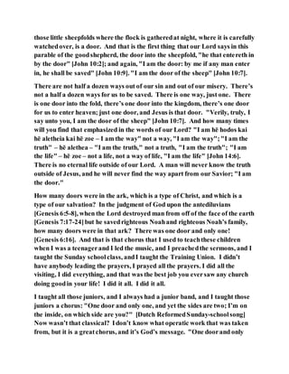 those little sheepfolds where the flock is gatheredat night, where it is carefully
watchedover, is a door. And that is the first thing that our Lord says in this
parable of the goodshepherd, the door into the sheepfold, "he that entereth in
by the door" [John 10:2]; and again, "I am the door: by me if any man enter
in, he shall be saved" [John 10:9]. "I am the door of the sheep" [John 10:7].
There are not half a dozen ways out of our sin and out of our misery. There’s
not a half a dozen ways for us to be saved. There is one way, just one. There
is one door into the fold, there’s one door into the kingdom, there’s one door
for us to enter heaven; just one door, and Jesus is that door. "Verily, truly, I
say unto you, I am the door of the sheep" [John 10:7]. And how many times
will you find that emphasized in the words of our Lord? "I am hē hodos kai
hē aletheia kai hē zoe – I am the way" not a way, "I am the way";"I am the
truth" – hē alethea – "I am the truth," not a truth, "I am the truth"; "I am
the life" – hē zoe – not a life, not a way of life, "I am the life" [John 14:6].
There is no eternal life outside of our Lord. A man will never know the truth
outside of Jesus, and he will never find the way apart from our Savior; "I am
the door."
How many doors were in the ark, which is a type of Christ, and which is a
type of our salvation? In the judgment of God upon the antediluvians
[Genesis 6:5-8], when the Lord destroyed man from off of the face of the earth
[Genesis 7:17-24]but he savedrighteous Noahand righteous Noah’s family,
how many doors were in that ark? There was one door and only one!
[Genesis 6:16]. And that is that chorus that I used to teachthese children
when I was a teenagerand I led the music, and I preachedthe sermons, and I
taught the Sunday schoolclass, andI taught the Training Union. I didn’t
have anybody leading the prayers, I prayed all the prayers. I did all the
visiting, I did everything, and that was the best job you eversaw any church
doing goodin your life! I did it all. I did it all.
I taught all those juniors, and I always had a junior band, and I taught those
juniors a chorus: "One door and only one, and yet the sides are two; I’m on
the inside, on which side are you?" [Dutch ReformedSunday-schoolsong]
Now wasn’t that classical? Idon’t know what operatic work that was taken
from, but it is a greatchorus, and it’s God’s message. "One doorand only
 