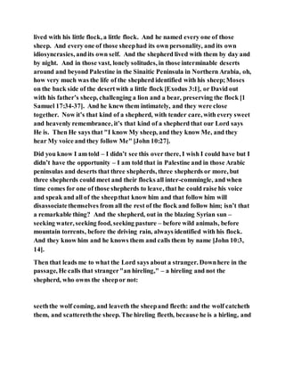 lived with his little flock, a little flock. And he named every one of those
sheep. And every one of those sheephad its own personality, and its own
idiosyncrasies, andits own self. And the shepherd lived with them by day and
by night. And in those vast, lonely solitudes, in those interminable deserts
around and beyond Palestine in the Sinaitic Peninsula in Northern Arabia, oh,
how very much was the life of the shepherd identified with his sheep;Moses
on the back side of the desertwith a little flock [Exodus 3:1], or David out
with his father’s sheep, challenging a lion and a bear, preserving the flock [1
Samuel 17:34-37]. And he knew them intimately, and they were close
together. Now it’s that kind of a shepherd, with tender care, with every sweet
and heavenly remembrance, it’s that kind of a shepherd that our Lord says
He is. Then He says that "I know My sheep, and they know Me, and they
hear My voice and they follow Me" [John 10:27].
Did you know I am told – I didn’t see this over there, I wish I could have but I
didn’t have the opportunity – I am told that in Palestine and in those Arabic
peninsulas and deserts that three shepherds, three shepherds or more, but
three shepherds could meet and their flocks all inter-commingle, and when
time comes for one of those shepherds to leave, that he could raise his voice
and speak and all of the sheepthat know him and that follow him will
disassociatethemselves from all the rest of the flock and follow him; isn’t that
a remarkable thing? And the shepherd, out in the blazing Syrian sun –
seeking water, seeking food, seeking pasture – before wild animals, before
mountain torrents, before the driving rain, always identified with his flock.
And they know him and he knows them and calls them by name [John 10:3,
14].
Then that leads me to what the Lord says about a stranger. Downhere in the
passage, He calls that stranger"an hireling," – a hireling and not the
shepherd, who owns the sheepor not:
seeththe wolf coming, and leaveth the sheepand fleeth: and the wolf catcheth
them, and scattereththe sheep. The hireling fleeth, because he is a hirling, and
 