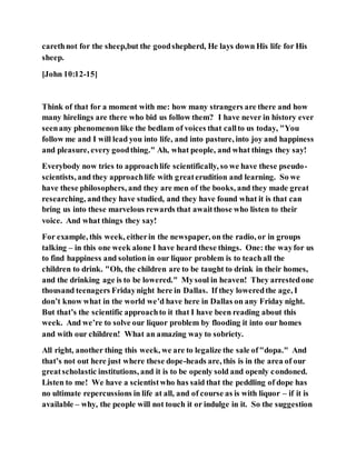 carethnot for the sheep,but the goodshepherd, He lays down His life for His
sheep.
[John 10:12-15]
Think of that for a moment with me: how many strangers are there and how
many hirelings are there who bid us follow them? I have never in history ever
seenany phenomenon like the bedlam of voices that callto us today, "You
follow me and I will lead you into life, and into pasture, into joy and happiness
and pleasure, every goodthing." Ah, what people, and what things they say!
Everybody now tries to approachlife scientifically, so we have these pseudo-
scientists, and they approachlife with greaterudition and learning. So we
have these philosophers, and they are men of the books, and they made great
researching, andthey have studied, and they have found what it is that can
bring us into these marvelous rewards that awaitthose who listen to their
voice. And what things they say!
For example, this week, eitherin the newspaper, on the radio, or in groups
talking – in this one week alone I have heard these things. One: the wayfor us
to find happiness and solution in our liquor problem is to teachall the
children to drink. "Oh, the children are to be taught to drink in their homes,
and the drinking age is to be lowered." Mysoul in heaven! They arrestedone
thousand teenagers Fridaynight here in Dallas. If they loweredthe age, I
don’t know what in the world we’d have here in Dallas on any Friday night.
But that’s the scientific approachto it that I have been reading about this
week. And we’re to solve our liquor problem by flooding it into our homes
and with our children! What an amazing way to sobriety.
All right, another thing this week, we are to legalize the sale of"dopa." And
that’s not out here just where these dope-heads are, this is in the area of our
greatscholastic institutions, and it is to be openly sold and openly condoned.
Listen to me! We have a scientistwho has said that the peddling of dope has
no ultimate repercussions in life at all, and of course as is with liquor – if it is
available – why, the people will not touch it or indulge in it. So the suggestion
 