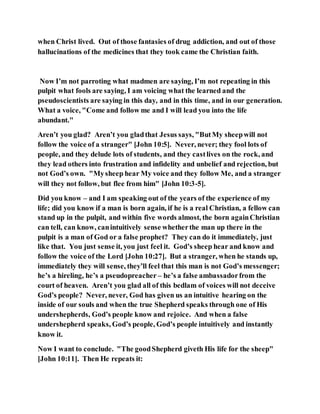 when Christ lived. Out of those fantasies of drug addiction, and out of those
hallucinations of the medicines that they took came the Christian faith.
Now I’m not parroting what madmen are saying, I’m not repeating in this
pulpit what fools are saying, I am voicing what the learned and the
pseudoscientists are saying in this day, and in this time, and in our generation.
What a voice, "Come and follow me and I will lead you into the life
abundant."
Aren’t you glad? Aren’t you gladthat Jesus says, "ButMy sheepwill not
follow the voice of a stranger" [John 10:5]. Never, never; they fool lots of
people, and they delude lots of students, and they castlives on the rock, and
they lead others into frustration and infidelity and unbelief and rejection, but
not God’s own. "Mysheep hear My voice and they follow Me, and a stranger
will they not follow, but flee from him" [John 10:3-5].
Did you know – and I am speaking out of the years of the experience of my
life; did you know if a man is born again, if he is a real Christian, a fellow can
stand up in the pulpit, and within five words almost, the born againChristian
can tell, can know, canintuitively sense whetherthe man up there in the
pulpit is a man of God or a false prophet? They can do it immediately, just
like that. You just sense it, you just feel it. God’s sheep hear and know and
follow the voice of the Lord [John 10:27]. But a stranger, when he stands up,
immediately they will sense, they’ll feel that this man is not God’s messenger;
he’s a hireling, he’s a pseudopreacher – he’s a false ambassadorfrom the
court of heaven. Aren’t you glad all of this bedlam of voices will not deceive
God’s people? Never, never, God has given us an intuitive hearing on the
inside of our souls and when the true Shepherd speaks through one of His
undershepherds, God’s people know and rejoice. And when a false
undershepherd speaks, God’s people, God’s people intuitively and instantly
know it.
Now I want to conclude. "The goodShepherd giveth His life for the sheep"
[John 10:11]. Then He repeats it:
 