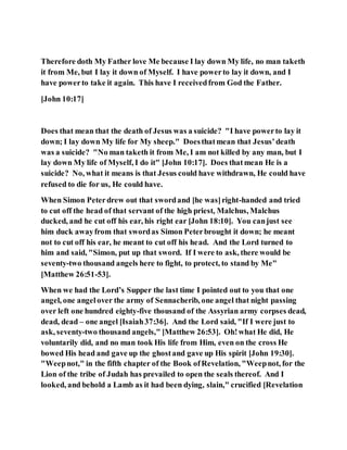 Therefore doth My Father love Me because I lay down My life, no man taketh
it from Me, but I lay it down of Myself. I have powerto lay it down, and I
have powerto take it again. This have I receivedfrom God the Father.
[John 10:17]
Does that mean that the death of Jesus was a suicide? "I have powerto lay it
down; I lay down My life for My sheep." Doesthatmean that Jesus’death
was a suicide? "No man taketh it from Me, I am not killed by any man, but I
lay down My life of Myself, I do it" [John 10:17]. Does thatmean He is a
suicide? No, what it means is that Jesus could have withdrawn, He could have
refused to die for us, He could have.
When Simon Peterdrew out that swordand [he was]right-handed and tried
to cut off the head of that servant of the high priest, Malchus, Malchus
ducked, and he cut off his ear, his right ear [John 18:10]. You canjust see
him duck awayfrom that swordas Simon Peterbrought it down; he meant
not to cut off his ear, he meant to cut off his head. And the Lord turned to
him and said, "Simon, put up that sword. If I were to ask, there would be
seventy-two thousand angels here to fight, to protect, to stand by Me"
[Matthew 26:51-53].
When we had the Lord’s Supper the last time I pointed out to you that one
angel, one angelover the army of Sennacherib, one angel that night passing
over left one hundred eighty-five thousand of the Assyrian army corpses dead,
dead, dead – one angel [Isaiah37:36]. And the Lord said, "If I were just to
ask, seventy-two thousand angels," [Matthew 26:53]. Oh!what He did, He
voluntarily did, and no man took His life from Him, even on the cross He
bowed His head and gave up the ghostand gave up His spirit [John 19:30].
"Weepnot," in the fifth chapter of the Book ofRevelation, "Weepnot, for the
Lion of the tribe of Judah has prevailed to open the seals thereof. And I
looked, and behold a Lamb as it had been dying, slain," crucified [Revelation
 