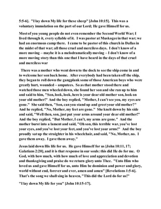 5:5-6]. "I lay down My life for these sheep" [John 10:15]. This was a
voluntary immolation on the part of our Lord; He gave Himself for us.
Mostof you young people do not even remember the SecondWorld War; I
lived through it, every syllable of it. I was pastor at Muskogeein that war; we
had an enormous camp there. I came to be pastor of this church in Dallas in
the midst of that war; all those cruel and merciless days. I don’t know of a
more moving – maybe it is a melodramaticallymoving – I don’t know of a
more moving story than this one that I have heard in the days of that cruel
and merciless war
There was a mother who went down to the dock to see the ship come in and
to welcome her son back home. After everybody had been takenoff the ship,
they beganto roll down the gangplank some of those American boys who were
greatly hurt, wounded – amputees. So as that mother stoodthere and
watchedthose men wheeleddown, she found her sonand she ran up to him
and said to him, "Son, look, look, here is your dear old mother son, look on
your old mother!" And the boy replied, "Mother, I can’t see you, my eyes are
gone." She saidthen, "Son, canyou stand up and greetyour old mother?"
And he replied, "No, Mother, my feet are gone." She knelt down by his side
and said, "Well then, son, just put your arms around your dear old mother!"
And the boy replied, "But Mother, I can’t, my arms are gone." And the
mother burst into a lament and said, "Oh son, this terrible war, you’ve lost
your eyes, and you’ve lost your feet, and you’ve lost your arms!" And the boy
proudly satup the straighter in his wheelchair, and said, "No, Mother, no. I
gave them away. I gave them away."
Jesus laid down His life for us. He gave Himself for us [John 10:11, 17;
Galatians 2:20], and it is that response in our souls: this did He do for me. O
God, with how much, with how much of love and appreciation and devotion
and thanksgiving and praise do we return glory unto Thee. "Unto Him who
loved us and gave Himself for us, unto Him be dominion and power and glory,
world without end, foreverand ever, amen and amen" [Revelations 1:5-6].
That’s the song we shall sing in heaven, "This did the Lord do for us!"
"I lay down My life for you" [John 10:15-17].
 