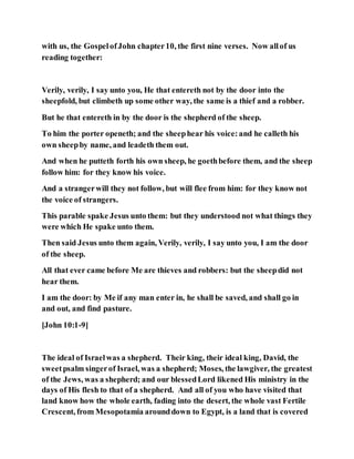 with us, the GospelofJohn chapter10, the first nine verses. Now allof us
reading together:
Verily, verily, I say unto you, He that entereth not by the door into the
sheepfold, but climbeth up some other way, the same is a thief and a robber.
But he that entereth in by the door is the shepherd of the sheep.
To him the porter openeth; and the sheephear his voice:and he calleth his
own sheepby name, and leadeth them out.
And when he putteth forth his own sheep, he goethbefore them, and the sheep
follow him: for they know his voice.
And a strangerwill they not follow, but will flee from him: for they know not
the voice of strangers.
This parable spake Jesus unto them: but they understood not what things they
were which He spake unto them.
Then said Jesus unto them again, Verily, verily, I say unto you, I am the door
of the sheep.
All that ever came before Me are thieves and robbers: but the sheepdid not
hear them.
I am the door: by Me if any man enter in, he shall be saved, and shall go in
and out, and find pasture.
[John 10:1-9]
The ideal of Israelwas a shepherd. Their king, their ideal king, David, the
sweetpsalm singerof Israel, was a shepherd; Moses, the lawgiver, the greatest
of the Jews, was a shepherd; and our blessedLord likened His ministry in the
days of His flesh to that of a shepherd. And all of you who have visited that
land know how the whole earth, fading into the desert, the whole vast Fertile
Crescent, from Mesopotamia arounddown to Egypt, is a land that is covered
 