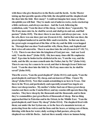 with those who give themselves to the flocks and the herds. So the Master
taking up that parable speaks ofthe fold, the sheepfold and the shepherd and
the door into the fold. How many? I could not imagine how many of those
sheepfolds you will find. They’re made out of unhewn rocks, rocks stackedup
a little enclosure, and always one door. And the Lord, following the
symbolism, said, “I am the door of the sheep. I am the door,” repeatedit, “by
Me if any man enter in, he shall be saved, and shall go in and out, and find
pasture” [John 10:9]. The door: there is one door, and always just one. As in
the ark, there was one door, just one [Genesis 6:16]. And in that one door, the
greatelephant lumbered in and the little snail crawledin. In that one door,
the greateagle swoopedout of the blue of the sky and the little wren hopped
in. Through that one door Noah and his wife, Shem, Ham, and Japheth and
their wives all enteredin. There is one door into the ark [Genesis 6:17-18, 7:1,
7, 13]. There is one door into the kingdom of God, just one. And our Lord
said, “I am the door!” [John 10:9]. Oh, how many times did He emphasize
that? Ego eime he hodos kai he aletheia kai he zoe, “I am the way, and the
truth, and the life; no man cometh unto the Father, but by Me” [John 14:6].
There is one way for a man to be saved, and that is through Jesus Christour
Lord. “I am the door into the fold: by Me if any man enter in, he shall be
saved” [John 10:9].
Then He avows, “Iam the goodshepherd” [John 10:11]; and again, “I am the
goodshepherd, and know My sheep, and am known of Mine. I know My
sheep” [John 10:14]. Now that sounds astonishing to us here in Texas. Out
there in the West, and particularly and especiallyaround SanAngelo are
those vast sheepranches. My mother’s father had one of those greatsheep
ranches out there on the Concho River; and my cousins still operate those big
ranches. Theyhave sheep by the thousands and the thousands, and to them
they’re commodities;just greatflocks of thousands of sheep. But no thing
approachedthat in Palestine and in the Orient, in the Middle East. “Iam the
goodshepherd, and I know My sheep” [John 10:14]. The shepherd lived with
them; out under the hot Syrian sun, or in the face of a mountain torrent, or
protecting from the wolves and the lions and the bears, or taking care of them,
thirsting with them for water, daily seeking to find pasture, always the
shepherd was with his flocks. And out there usually where no human being
 
