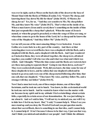 was ever in sight, such as Moses onthe back side of the desertat the base of
Mount Sinai with the flocks of Midian [Exodus 3:1]; “I know My sheep, and
knowing them I lay down My life for them” [John 10:15]. O Master, for
sheep, for us? Yes, for us. “And they are sensitive to Me; My sheepfollow
Me, and they know My voice” [John 10:27]. That’s what on the inside of us.
When a man knows Jesus and is saved, there’s something on the inside of him
that just responds like a harp that’s plucked. When the name of Jesus is
named, or when the gospelis preached, or when the songs of Zion are sung, or
when time comes to go to the house of the Lord, he’s a sheepand he knows the
voice of the Shepherd, “And they follow Me” [John 10:27].
Let me tell you one of the most amazing things I ever lookedat. I was in
Galilee at a waterhole in a dry part of the country. And there at that
watering place were severalflocks;here was a shepherd with his flock, and a
shepherd with his flock, and a shepherd with his flock. And I just wondered
as I lookedat them, they were all mixed together, the sheepwere, all mixed
together, you couldn’t tell who was who and what was what and which was
which. And I thought, “When the time comes and the flocks are watered, how
are these men going to separate them? Going to run them down, eachone?”
They were scatteredall around. Well, did you know, the time came for one of
those shepherds to leave, and he called, that one shepherd calledand he
turned to go awayand every one of his sheepstarted following after him; that
one call, that one shepherd. “Theyknow My voice, and they follow Me, and a
strangerwill they not follow” [John 10:4-5].
Now I had a man lastweek, one of these major-domos, one of these high
factotums, and he took me out to lunch. You know, in this ecclesiasticalworld
he took me out to lunch. And he wantedto know what was the matter with
me because in my spirit and in my attitude I feel certainthings about certain
folks, especiallyin certain areas of our denomination. He was just talking to
me about it. And so I said to him, “I will not try to mislead you, nor will I try
to hide how I feel in my heart. But,” I said, “I cannot help it. When I see you
men stand up and you deny the Word of God and you put question marks
about that sacredBook, there is something in me that dies, and I cannot help
it, I cannothelp it! It isn’t because I choose to be that way, I just am that way.
And I think you mislead and misdirect our people! And I think the ultimate
 