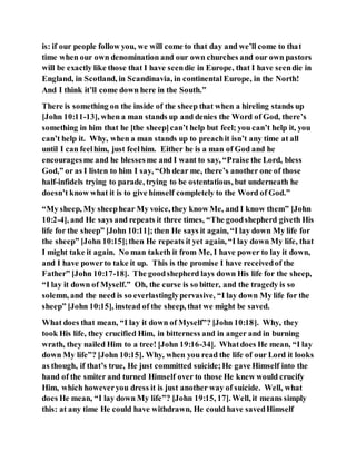 is: if our people follow you, we will come to that day and we’ll come to that
time when our own denomination and our own churches and our own pastors
will be exactly like those that I have seendie in Europe, that I have seendie in
England, in Scotland, in Scandinavia, in continental Europe, in the North!
And I think it’ll come down here in the South.”
There is something on the inside of the sheep that when a hireling stands up
[John 10:11-13], when a man stands up and denies the Word of God, there’s
something in him that he [the sheep]can’t help but feel; you can’t help it, you
can’t help it. Why, when a man stands up to preachit isn’t any time at all
until I can feelhim, just feelhim. Either he is a man of God and he
encouragesme and he blessesme and I want to say, “Praise the Lord, bless
God,” or as I listen to him I say, “Oh dear me, there’s another one of those
half-infidels trying to parade, trying to be ostentatious, but underneath he
doesn’t know what it is to give himself completely to the Word of God.”
“My sheep, My sheephear My voice, they know Me, and I know them” [John
10:2-4], and He says and repeats it three times, “The goodshepherd giveth His
life for the sheep” [John 10:11];then He says it again, “I lay down My life for
the sheep” [John 10:15];then He repeats it yet again, “I lay down My life, that
I might take it again. No man taketh it from Me, I have power to lay it down,
and I have powerto take it up. This is the promise I have receivedof the
Father” [John 10:17-18]. The goodshepherd lays down His life for the sheep,
“I lay it down of Myself.” Oh, the curse is so bitter, and the tragedy is so
solemn, and the need is so everlastinglypervasive, “I lay down My life for the
sheep” [John 10:15], instead of the sheep, that we might be saved.
What does that mean, “I lay it down of Myself”? [John 10:18]. Why, they
took His life, they crucified Him, in bitterness and in anger and in burning
wrath, they nailed Him to a tree! [John 19:16-34]. Whatdoes He mean, “I lay
down My life”? [John 10:15]. Why, when you read the life of our Lord it looks
as though, if that’s true, He just committed suicide;He gave Himself into the
hand of the smiter and turned Himself over to those He knew would crucify
Him, which howeveryou dress it is just another way of suicide. Well, what
does He mean, “I lay down My life”? [John 19:15, 17]. Well, it means simply
this: at any time He could have withdrawn, He could have savedHimself
 